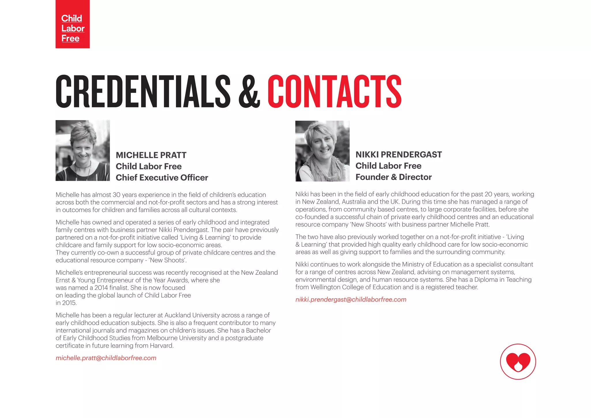 CREDENTIALS&CONTACTS
MICHELLE PRATT
Child Labor Free
Chief Executive Officer
Michelle has almost 30 years experience in the field of children’s education
across both the commercial and not-for-profit sectors and has a strong interest
in outcomes for children and families across all cultural contexts.
Michelle has owned and operated a series of early childhood and integrated
family centres with business partner Nikki Prendergast. The pair have previously
partnered on a not-for-profit initiative called ‘Living & Learning’ to provide
childcare and family support for low socio-economic areas.
They currently co-own a successful group of private childcare centres and the
educational resource company - ‘New Shoots’.
Michelle’s entrepreneurial success was recently recognised at the New Zealand
Ernst & Young Entrepreneur of the Year Awards, where she
was named a 2014 finalist. She is now focused
on leading the global launch of Child Labor Free
in 2015.
Michelle has been a regular lecturer at Auckland University across a range of
early childhood education subjects. She is also a frequent contributor to many
international journals and magazines on children’s issues. She has a Bachelor
of Early Childhood Studies from Melbourne University and a postgraduate
certificate in future learning from Harvard.
michelle.pratt@childlaborfree.com
NIKKI PRENDERGAST
Child Labor Free
Founder & Director
Nikki has been in the field of early childhood education for the past 20 years, working
in New Zealand, Australia and the UK. During this time she has managed a range of
operations, from community based centres, to large corporate facilities, before she
co-founded a successful chain of private early childhood centres and an educational
resource company ‘New Shoots’ with business partner Michelle Pratt.
The two have also previously worked together on a not-for-profit initiative - ‘Living
& Learning’ that provided high quality early childhood care for low socio-economic
areas as well as giving support to families and the surrounding community.
Nikki continues to work alongside the Ministry of Education as a specialist consultant
for a range of centres across New Zealand, advising on management systems,
environmental design, and human resource systems. She has a Diploma in Teaching
from Wellington College of Education and is a registered teacher.
nikki.prendergast@childlaborfree.com
 