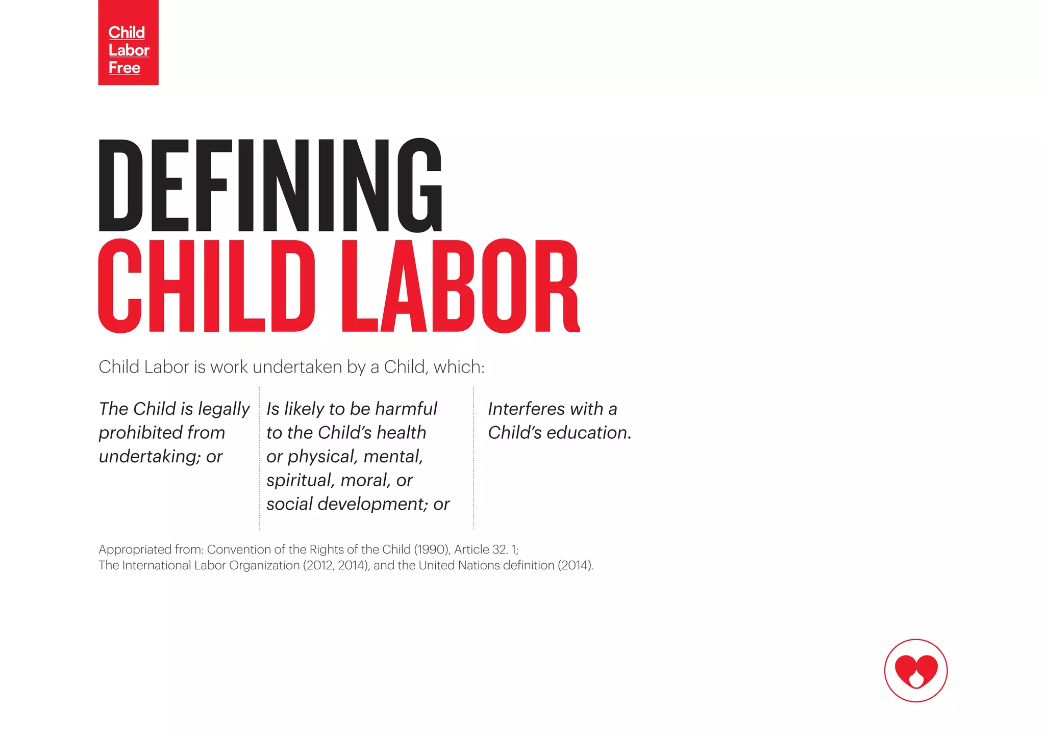 DEFINING
CHILDLABORChild Labor is work undertaken by a Child, which:
The Child is legally
prohibited from
undertaking; or
Is likely to be harmful
to the Child’s health
or physical, mental,
spiritual, moral, or
social development; or
Interferes with a
Child’s education.
Appropriated from: Convention of the Rights of the Child (1990), Article 32. 1;
The International Labor Organization (2012, 2014), and the United Nations definition (2014).
 