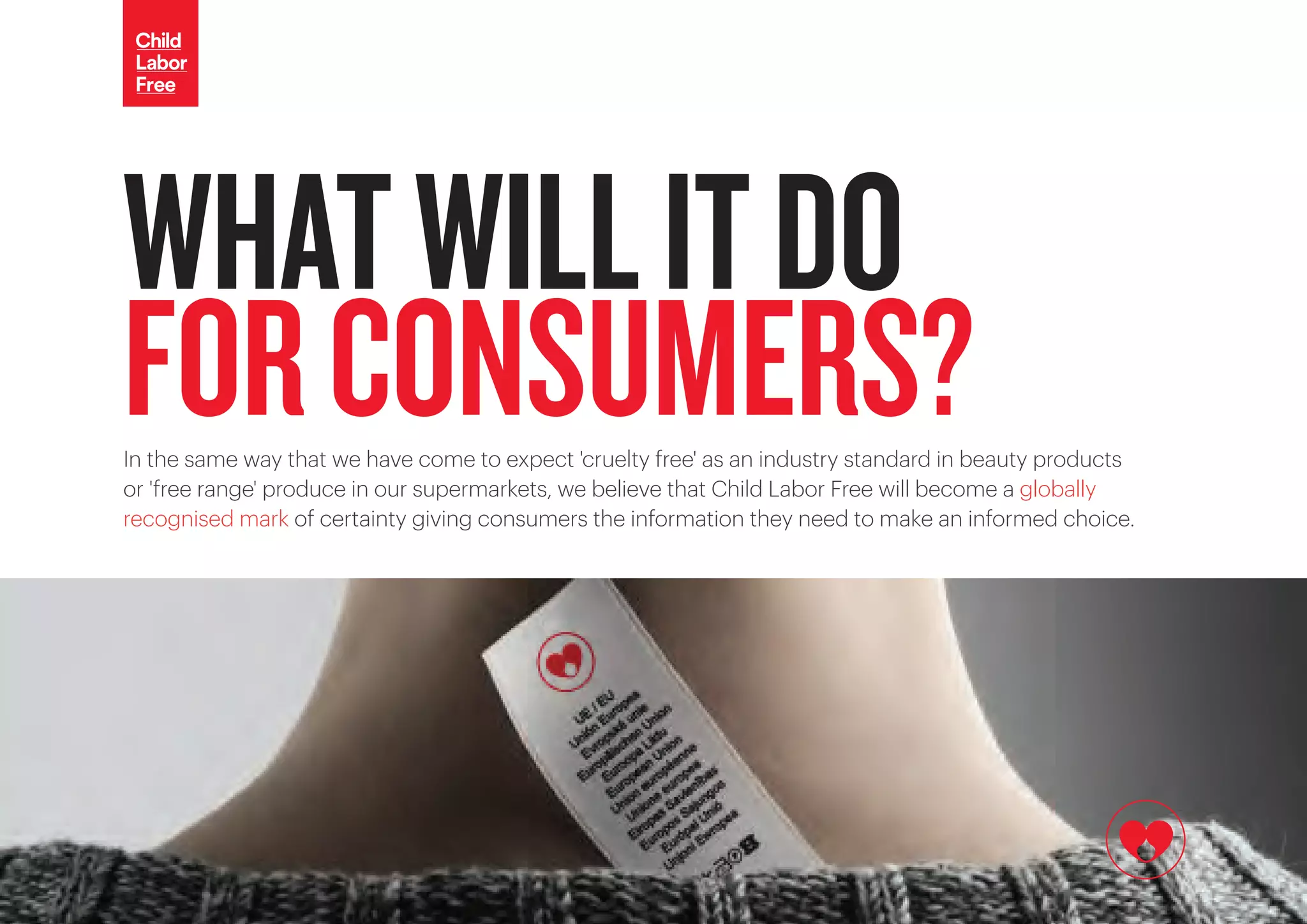 In the same way that we have come to expect 'cruelty free' as an industry standard in beauty products
or 'free range' produce in our supermarkets, we believe that Child Labor Free will become a globally
recognised mark of certainty giving consumers the information they need to make an informed choice.
WHATWILLITDO
FORCONSUMERS?
 