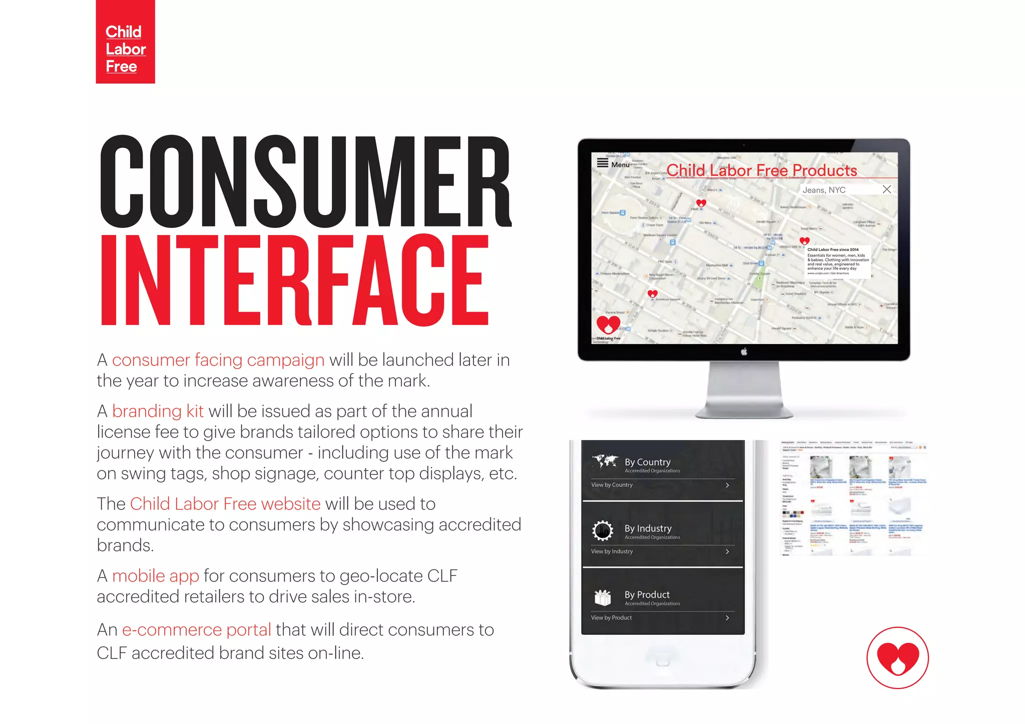 Child Labor Free Products
Menu
Jeans, NYC
Child Labor Free since 2014
Essentials for women, men, kids
& babies. Clothing with innovation
and real value, engineered to
enhance your life every day
www.uniqlo.com | Get directions
CONSUMER
INTERFACEA consumer facing campaign will be launched later in
the year to increase awareness of the mark.
A branding kit will be issued as part of the annual
license fee to give brands tailored options to share their
journey with the consumer - including use of the mark
on swing tags, shop signage, counter top displays, etc.
The Child Labor Free website will be used to
communicate to consumers by showcasing accredited
brands.
A mobile app for consumers to geo-locate CLF
accredited retailers to drive sales in-store.
An e-commerce portal that will direct consumers to
CLF accredited brand sites on-line.
 