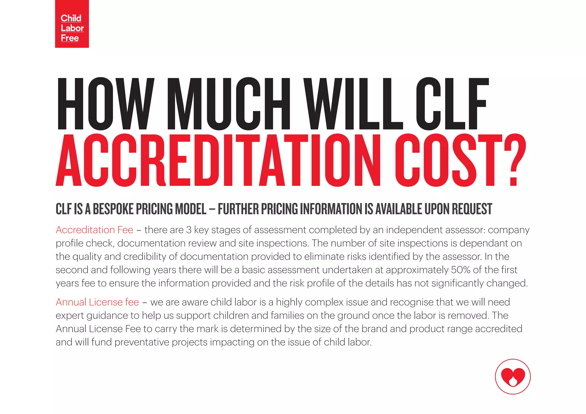 HOWMUCHWILLCLF
ACCREDITATIONCOST?CLFISABESPOKEPRICINGMODEL-FURTHERPRICINGINFORMATIONISAVAILABLEUPONREQUEST
Accreditation Fee - there are 3 key stages of assessment completed by an independent assessor: company
profile check, documentation review and site inspections. The number of site inspections is dependant on
the quality and credibility of documentation provided to eliminate risks identified by the assessor. In the
second and following years there will be a basic assessment undertaken at approximately 50% of the first
years fee to ensure the information provided and the risk profile of the details has not significantly changed.
Annual License fee - we are aware child labor is a highly complex issue and recognise that we will need
expert guidance to help us support children and families on the ground once the labor is removed. The
Annual License Fee to carry the mark is determined by the size of the brand and product range accredited
and will fund preventative projects impacting on the issue of child labor.
 