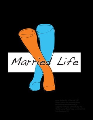 Married Life
Logo design for a“Married Life”
Idea: Capture the essence of the
relationship within marriage:
support, intimacy, connectivity, etc.
Sketch using“Paper”app and imported
into illustrator CC.
 