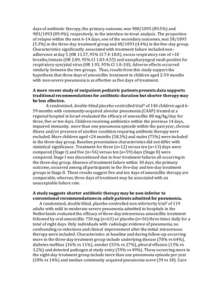 days of antibiotic therapy, the primary outcome, was 980/1095 (89.5%) and
983/1093 (89.9%), respectively, in the intention-to-treat analysis. The proportion
of relapse within the next 6-14 days, one of the secondary outcomes, was 58/1095
(5.3%) in the three-day treatment group and 48/1093 (4.4%) in the five-day group.
Characteristics significantly associated with treatment failure included non-
adherence at day 5 (OR 11.57, 95% CI 7.4-18.0), excess respiratory rate of >10
breaths/minute (OR 2.89, 95% CI 1.83-4.55) and nasopharyngeal swab positive for
respiratory syncytial virus (OR 1.95, 95% CI 1.0-3.8). Adverse effects occurred
similarly between the two groups. Thus, results from this study support the
hypothesis that three days of amoxicillin treatment in children aged 2-59 months
with non-severe pneumonia is as effective as five days of treatment.
A more recent study of outpatient pediatric patients presents data supports
traditional recommendations for antibiotic duration but shorter therapy may
be less effective.
A randomized, double-blind placebo-controlled trial4 of 140 children aged 6-
59 months with community-acquired alveolar pneumonia (CAAP) treated at a
regional hospital in Israel evaluated the efficacy of amoxicillin 80 mg/kg/day for
three, five or ten days. Children receiving antibiotics within the previous 14 days,
impaired immunity, more than one pneumonia episode within the past year, chronic
illness and/or presence of another condition requiring antibiotic therapy were
excluded. More children aged <24 months (58.3%) and males (75%) were included
in the three-day group. Baseline presentation characteristics did not differ with
statistical significance. Treatment for three (n=12) versus ten (n=13) days were
compared (Stage I) and five (n=56) versus ten (n=59) days (Stage II) were
compared. Stage I was discontinued due to four treatment failures all occurring in
the three-day group. Absence of treatment failure within 30 days, the primary
outcome, occurred among all participants in the five-day and ten-day treatment
groups in Stage II. These results suggest five and ten days of amoxicillin therapy are
comparable, whereas, three days of treatment may be associated with an
unacceptable failure rate.
A study suggests shorter antibiotic therapy may be non-inferior to
conventional recommendations in adult patients admitted for pneumonia.
A randomized, double blind, placebo-controlled non-inferiority trial5 of 119
adults with mild to moderate-severe pneumonia admitted to hospitals in the
Netherlands evaluated the efficacy of three-day intravenous amoxicillin treatment
followed by oral amoxicillin 750 mg (n=63) or placebo (n=56) three times daily for a
total of eight days. Only individuals with radiologic evidence of pneumonia, no
confounding co-infections and clinical improvement after the initial intravenous
therapy were included. Characteristics at baseline and during follow-up occurring
more in the three-day treatment group include underlying disease (70% vs 64%),
diabetes mellitus (16% vs 11%), smoker (55% vs 27%), pleural effusion (13% vs
3.2%) and detected pathogen at study entry (59% vs 49%). Those occurring more in
the eight-day treatment group include more than one pneumonia episode per year
(18% vs 14%) and median community acquired pneumonia score (39 vs 18). Cure
 