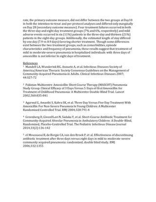 rate, the primary outcome measure, did not differ between the two groups at Day10
in both the intention-to-treat and per protocol analyses and differed only marginally
on Day 28 (secondary outcome measure). Four treatment failures occurred in both
the three-day and eight-day treatment groups (7% and 6%, respectively) and mild
adverse events occurred in six (11%) patients in the three-day and thirteen (21%)
patients in the eight-day groups. Additionally, the estimated length of stay differed
by one day (7.9 vs 8.9 days) favoring shorter treatment. Though some differences
exist between the two treatment groups, such as comorbidities, episode
characteristics and frequency of pneumonia, these results suggest that treatment of
mild to moderate-severe pneumonia in hospitalized individuals with three days of
amoxicillin is not inferior to eight days of treatment.
References
1 Mandell LA, Wunderink RG, Anzueto A, et al. Infectious Diseases Society of
America/American Thoracic Society Consensus Guidelines on the Management of
Community-Acquired Pneumonia in Adults. Clinical Infectious Diseases 2007;
44:S27-72
2 Pakistan Multicentre Amoxicillin Short Course Therapy (MASCOT) Pneumonia
Study Group. Clinical Efficacy of 3 Days Versus 5 Days of Oral Amoxicillin for
Treatment of Childhood Pneumonia: A Multicentre Double-Blind Trial. Lancet
2002;360:835-841
3 Agarwal G, Awasthi S, Kabra SK, et al. Three Day Versus Five Day Treatment With
Amoxicillin For Non-Severe Pneumoia In Young Children: A Multicenter
Randomised Controlled Trial. BMJ 2004;328:791-4
4 Greenberg D, Givon0Lavi N, Sadaka Y, et al. Short-Course Antibiotic Treatment for
Community-Acquired Alveolar Pneumonia in Ambulatory Children: A Double-Blind,
Randomized, Placebo-Controlled Trial. The Pediatric Infectious Disease Journal
2014;33(2):136-142
5 el Moussaoui R, de Borgie CA, van den Broek P, et al. Effectiveness of discontinuing
antibiotic treatment after three days versus eight days in mild to moderate-severe
community acquired pneumonia: randomized, double blind study. BMJ
2006;332:1355
 