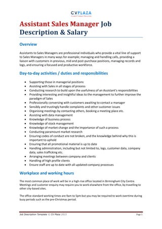 Job Description Template © CV Plaza 2015 Page 1
Assistant Sales Manager Job
Description & Salary
Overview
Assistants to Sales Managers are professional individuals who provide a vital line of support
to Sales Managers in many ways for example; managing and handling calls, providing a
liaison with customers in previous, mid and post-purchase positions, managing records and
logs, and ensuring a focused and productive workforce.
Day-to-day activities / duties and responsibilities
 Supporting those in managerial positions
 Assisting with Sales in all stages of process
 Conducting research to build upon the usefulness of an Assistant’s responsibilities
 Providing interesting and insightful ideas to the management to further improve the
paradigm of Sales
 Professionally conversing with customers awaiting to contact a manager
 Sensibly and trustingly handle complaints and other customer issues
 Organising meetings by contacting others, booking a meeting place etc.
 Assisting with data management
 Knowledge of business process
 Knowledge of stock management
 Knowledge of market change and the importance of such a process
 Conducting paramount market research
 Ensuring codes of conduct are not broken, and the knowledge behind why this is
important to uphold
 Ensuring that all promotional material is up to date
 Handling administration, including but not limited to, logs, customer data, company
data, sales trafficking etc.
 Arranging meetings between company and clients
 Handling of high profile clients
 Ensure staff are up to date with all updated company processes
Workplace and working hours
The most common place of work will be in a high-rise office located in Birmingham City Centre.
Meetings and customer enquiry may require you to work elsewhere from the office, by travelling to
other city-based sites.
The office standard working times are 9am to 5pm but you may be required to work overtime during
busy periods such as the pre-Christmas period.
 