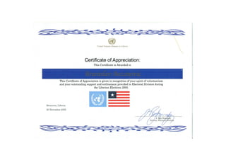 United Nations Mission in Liberia
Certificate of Appreciation:
This Certificate is Awarded to
(BranisCav (Bozanovic
This Certificate of Appreciation is given in recognition of your spirit of volunteerism
and your outstanding support and enthusiasm provided to Electoral Division during
the Liberian Elections 2005.
 
