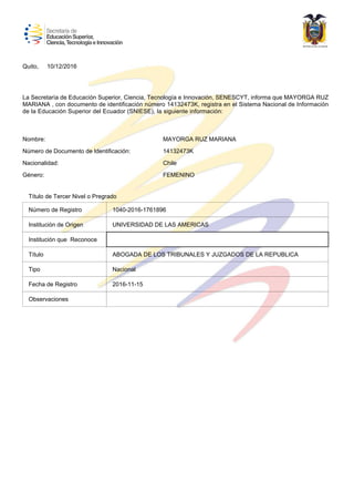 Quito,
La Secretaría de Educación Superior, Ciencia, Tecnología e Innovación, SENESCYT, informa que MAYORGA RUZ
MARIANA , con documento de identificación número 14132473K, registra en el Sistema Nacional de Información
de la Educación Superior del Ecuador (SNIESE), la siguiente información:
Número de Documento de Identificación:
Nacionalidad:
Género:
Nombre: MAYORGA RUZ MARIANA
14132473K
Chile
FEMENINO
10/12/2016
1040-2016-1761896
UNIVERSIDAD DE LAS AMERICAS
ABOGADA DE LOS TRIBUNALES Y JUZGADOS DE LA REPUBLICA
Nacional
2016-11-15
Observaciones
Fecha de Registro
Tipo
Título
Institución que Reconoce
Institución de Origen
Número de Registro
Título de Tercer Nivel o Pregrado
 