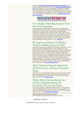 personnel, the 2015 National Defense Authorization Act (NDAA) which
Congress passed as part of the $1.1 trillion omnibus government funding
bill is a mixed bag. On one side, it eliminates the discount for tobacco
and tobacco-related products sold at military exchanges. On the other
side, the bill prohibits "any new policy that would ban the sale of any legal
consumer tobacco product category … within the defense retail systems
or on any Department of Defense vessel at sea."American Academy of
Family Physicians
Two Studies Find Big Jump in Teen
Use of E-Cigarettes
Two new studies have found that far more kids are using electronic
cigarettes than previously reported. About 25% of high school students in
Connecticut and 29% of teens in Hawaii have used e-cigarettes,
according to separate studies. About 18% of the Hawaii teens and 12%
of the Connecticut high school students had used e-cigarettes in the past
month. Both studies were done in 2013. Those rates are much higher
than the latest data from the Centers for Disease Control and Prevention,
which found 4.5% of high schoolers and 1.1% of middle schoolers had
used e-cigarettes in the past 30 days in 2013. USA Today
SF Approves Measure to Reduce
Tobacco-Selling Stores by Half
Hundreds of businesses currently hold city permits to sell tobacco in San
Francisco's poorest neighborhoods, but only a handful are in more
affluent areas. Faced with this disparity, a group of San Francisco youths
with the nonprofit Youth Leadership Institute has worked since 2008 to
impose density controls on tobacco permits. Recently the Board of
Supervisors gave unanimous approval for the Tobacco Sales Reduction
Act. The law imposes a cap of 45 tobacco-selling permits issued for each
of the 11 supervisor districts in The City. For some, that would be a
dramatic decrease. The legislation, introduced by Supervisor Eric Mar,
doesn't eliminate existing permits, but through attrition, it is estimated that
it would take 10 to 15 years to halve the existing nearly 1,000 tobacco
permits across the city. San Francisco Examiner
Altria Declares Regular Quarterly
Dividend of 52 cents per Common
Share
Altria Group Inc. announced that its board of directors declared a regular
quarterly dividend of 52 cents per common share, payable on Jan. 9,
2015, to shareholders of record as of Dec. 24, 2014. The ex-dividend
date is Dec. 22, 2014. Altria Group Inc.
Philip Morris International Inc.
Declares Regular Quarterly
Dividend of $1.00 per Share
The board of directors of Philip Morris International Inc. has declared a
regular quarterly dividend of $1.00 per common share, payable on Jan.
9, 2015, to stockholders of record as of Dec. 24, 2014. The ex-dividend
date is Dec. 22, 2014. Philip Morris International
American Wholesale Marketers Association
2750 Prosperity Avenue | Suite 530 | Fairfax | VA | 22031
Click here to unsubscribe.
2750 Prosperity Avenue, Suite 530, Fairfax, VA 22031
 