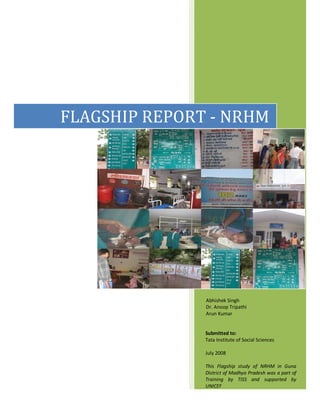 FLAGSHIP REPORT - NRHM
Submitted to:
Tata Institute of Social Sciences
July 2008
This Flagship study of NRHM in Guna
District of Madhya Pradesh was a part of
Training by TISS and supported by
UNICEF
Abhishek Singh
Dr. Anoop Tripathi
Arun Kumar
 