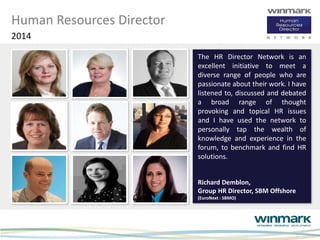 Human Resources Director
2014
The HR Director Network is an
excellent initiative to meet a
diverse range of people who are
passionate about their work. I have
listened to, discussed and debated
a broad range of thought
provoking and topical HR issues
and I have used the network to
personally tap the wealth of
knowledge and experience in the
forum, to benchmark and find HR
solutions.
Richard Demblon,
Group HR Director, SBM Offshore
(EuroNext : SBMO)
 