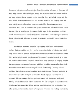 11ContingencyStaffing:A MainstayinPermanentWorkPlacementStrategy
forerunners in developing staffing strategies along with recruiting techniques for this unique job
force. They will need to also have a good training plan in place so these “just-in-time” workers
can began producing for the company as soon as possible. They need to build rapport with this
much needed talent of professionals who have the talent needed for their company at the time
along with developing relationships. Long term relationships does not mean long term
employment but it keeps the communication open so whenever this individual’s talent is needed;
they are willing to come help out the company. In this sense, the time a contingent employee
spends at a company should not only be productive for both but it needs to be a good experience
for the worker for their willingness to continue to work there as needed or to come back when
needed.
In conclusion, motivation is a crucial key in getting quality work from contingent
workers. Their personalities may play a part but more so their feeling of belonging and valued.
They need to feel as an important member of the organization and not as a “second class” citizen.
They need to be implemented into all aspects of the company’s organization as far as the goals
and missions of the company. They need to be included in any gatherings the company has while
they are employed. Any changes in company guidelines or policies that may affect them should
be communicated to them as well. Contingent workers are becoming a mainstay in today’s
workforce due to the economy and immediate needs of the company. Companies are finding it
makes more sense to hire contingent workers when the job or project does not require a
permanent full time employee. Full time employees should look at contingent workers as
fulfilling a need of the moment and not as a threat to their job. Contingent or independent work
benefits those who want a more flexible schedule. Those who do not want to be a part of any
office politics, and treasure the diversity of assignments that comes from working independently.
 