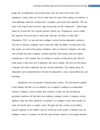 9ContingencyStaffing:A MainstayinPermanentWorkPlacementStrategy
though they are independent and need that respect, they also need to feel as part of the
organization as long as they are. Ways to make them feel a part of the company are invitations to
social gatherings, improved communication, recognition and rewards when applicable. This also
means a fair wage for them not lower wages because they are only “temporarily”. Brian Kropp,
analyst for research firm the Corporate Executive Board, says, “Organizations need to rethink
their approach. If you treat them as ‘hired help,’ then they will behave as ‘hired help.’”
(Frauenheim, 2012). As more and more contingent workers become independent contractors
with areas of expertise, companies need to value their skills and abilities by paying them what
their services are worth and by giving recognitions when it is deserved. Companies who really
want to benefit from their contingent workforce than they must develop open and complete
communication. If for example, they are working on a portion of a big project, give them the
whole picture so they know how to implement their part to coincide with the rest of the project.
Companies also need to understand this give and take relationship. The company giving the
independent much needed information but also the independent is array of good information and
knowledge.
Organizations have the potential of misclassifying workers. The Labor Board concluded
in their findings that there is no set definition for an employee compared to an independent
contractor. Employers need to evaluate their workforce to make sure they are following
government guidelines for their labor force including contingent workers. Companies can face
significant legal risk if they misclassify an employee as a contingent worker when actually the
courts will classify them as a regular worker. The legal risks they can face are tax liability
because companies do not withhold taxes nor do they pay social security or Medicare taxes for
contingent workers. A company can also face wage and hour violations by not paying minimum
 