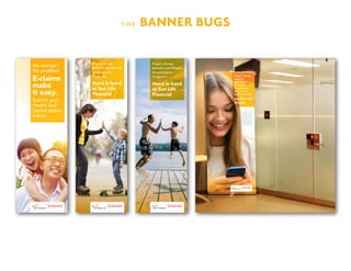 T H E BANNER BUGS
E-claims
make
it easy.
No stamps?
No problem!
Submit your
Health and
Dental claims
online.
Hand in hand
at Sun Life
Financial
Rogers Group
Benefits and Wealth
Accumulation
Programs:
Hand in hand
at Sun Life
Financial
Rogers Group
Benefits and Wealth
Accumulation
Programs:
 