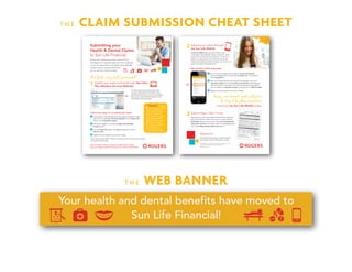 T H E CLAIM SUBMISSION CHEAT SHEET
T H E WEB BANNER
Submitting your
Health & Dental Claims
to Sun Life Financial
Visiting your healthcare provider is great for your
well-being, but it typically leaves you with an expense
to pay. The good news is, the Rogers Group Benefits
Program has you covered! Here’s how
you can get your claim processed.
Most Recent Claim Payment: 12 July 2015 $507.51
Need glasses/lenses?: $200.00
Next dental checkup: 28 Aug 2015
Member ID: 123456789
Medical: 150302
Dental: 150302
Wellness centre
Health Library
Medication Library
Help Contact us Secure messages Profile Sign Out
Quick view
.....
.....
.....
Claims and coverage
Wellness centre
My plan made easy
Plan member communications
Resource centre
Provincial Health Plans
PVS Discounts
Europ Assistance
Guides and information
Home Coverage Claims Wellness centre Leaving the plan FAQs Print
Submit a Claim »
Direct deposit »
Coordination of benefits »
Print drug card »
Print travel card »
Leaving the plan »
Your comments »
PVS Discounts »
Europ Assistance »
Take me to
............................................................
The last thing we have at home these days
are stamps. Remember those? When you’re
submitting benefit claims, you don’t need them!
It’s so easy to submit online through Sun Life’s
Plan Member Services website.
Here’s how easy it is to submit your claim:
1 Access the Sun Life Plan Member Services website through the single
sign-on link on myHR (Sun Life Group Benefits from the Quick Links
menu), or visit mysunlife.ca/rogers.
2 Once you’re logged in, you’ll see the Rogers Group Benefits
Program section.
3 From the Quick View page, in the Take me to section, click on
Submit a claim.
4 Register for direct deposit, if you haven’t already.
Most claims are processed in real-time – this means you’ll know how much money
you’ll get back right away.
1 Submit your claims online through Sun Life’s
Plan Member Services Website
It’s fast, easy and convenient!
IMPORTANT: To submit
claims online, or through
my Sun Life Mobile, you
must register for direct
deposit. It’s quick and
easy, and you can register
through Sun Life’s Plan
Member Services website
(if you haven’t already).
Plus, with direct deposit,
you could have your
reimbursement in your
account within 48 hours!
Submit a Claim »
Claims submitted online are subject to random audit, so always
keep your original receipts in the event you’re asked to submit them.
Submit your claims through
my Sun Life Mobile
my Sun Life Mobile gives you fast and easy access
to the Rogers Group Benefits Program using your mobile
device. You can do almost any transaction…on the go. In
addition to using the app as your Pay Direct Drug card,
travel card or looking up drug information, you can use it to
submit your health and dental claims!
Submit Paper Claim Forms
Submitting your claims the traditional way? Use the customized
claim forms found on myHR. Once you’re on myHR, select the
My Benefits tab from the top menu, then select Group Benefits
Information and Forms. From there, look for the applicable claim
form in the Health & Dental Claim Forms section.
2
3
Easy, convenient, and exclusive
to Sun Life plan members
– check out my Sun Life Mobile today!
Page 1 of 2
EHC-150302-E-04-15
(G6179-E)
Extended Health Care Claim Form
	 1	|	Information	abo
ut	you	– be sure to fully complete this section
•		Use	this	form	for	all	m
edical	expenses	and
	services.		For	dental	expenses
,	please	use	the	Den
tal Claim Form.•		Please	print	clearly	an
d	be	sure	all	section
s	are	complete	to	av
oid	
delays	in	processing
	your	claim.
•		Enclose	the	original
receipt	for	each	exp
ense	claimed	and	ke
ep	
photocopies	for	you
r	records	(please	do
	not	staple).	•		Sign	on	page	2	and	m
ail	your	claim	to	the
	address	at	the	botto
m.
Contract number
150302
Member ID number
Your plan sponsor/employer
Rogers	Commu
nications Preferred language of correspondence
m English m French
Your last name
First name
m Male
m Female
Date of birth (yyyy-mm-dd)
– –
Daytime phone number
– –
Your address (street number and name)
Apartment or suite City
Province
Postal code
	 2	|	Complete	this	se
ction	if	you	or	y
our	spouse/part
ner	are	covered	
under	another	p
lan
Send	your	claims	to
	your	own	plan	first
.	When	you	receive	
your	claim	statemen
t,	send	a	copy	plus	c
opies	of	your	receip
ts	to	your	spouse’s/
partner’s	plan	to	cla
im	any	unpaid	amo
unt.Send	your	spouse’s/
partner’s	claims	to	t
heir	plan	first,	then	
send	a	copy	of	their
	claim	statement	an
d	receipts	to	your	p
lan.	
Send	your	children’
s	claims	first	to	the	
plan	of	the	parent	w
hose	birthday	falls	e
arlier	in	the	year.	
Is	your	spouse/part
ner	a	member	of	an
other	benefit	plan?
					m No					m Yes					If	yes,	please	p
rovide	details	below.
Spouse’s/partner’s
last name
First name
Date of birth (yyyy-mm-dd)
– –
Type of coverage
m Single m Family
Are you claiming any expenses that are NOT covered under your spouse’s/partner’s
plan? m No m Yes If yes, please specify:
If your spouse’s/partner’s
benefit plan is with Sun Life Financial, do you want us to process the claim through both benefit plans?
m No m Yes
Contract number
Member ID number
Spouse’s/partner’s
signature
X
Date (yyyy-mm-dd)
– –
Are	you	also	a	mem
ber	of	another	bene
fit	plan?					m No					m Yes					If	yes,	please	p
rovide	details	below.
Type of coverage
m Single m Family
Are you claiming any expenses that are NOT covered under your other plan? m No m Yes If yes, please specify:
What is your employment status under your other benefits
plan?
m Full-time m Part-time m Retired
If your other benefit plan is with Sun Life Financial, do you
want us to process the claim through both benefit plans?
m No m Yes
Contract number
Member ID number
	 3	|	Information	abo
ut	your	claim
List	the	names	of	al
l	persons	for	whom
	you	are	claiming	ex
penses.	Add	up	all	t
he	receipts	and	inse
rt	the	total	amount	
claimed.	Ensure	eac
h	
receipt	clearly	indic
ates	the	type	of	expe
nse	being	claimed.
	
Date	of	birth	
	
Full-time	
Person	for	whom	you	are	
making	the	claim	
(yyyy-mm-dd)	
Relationship	to	you	
student	 Disabled	 Amount	claimed
Last name
First name
– – m Yes
m No
m Yes
m No $
Last name
First name
– – m Yes
m No
m Yes
m No $
Last name
First name
– – m Yes
m No
m Yes
m No $
Last name
First name
– – m Yes
m No
m Yes
m No $
Total	claimed
$
Are	you	attaching	re
ceipts	for	out-of-Can
ada	expenses?					m No					m Yes
If	yes,	tell	us	the	date	o
f	departure	from	claim
ant’s	home	province.	
Ensure	the	
currency	and	amount
	are	clearly	marked	on
	each	receipt.	We’ll	as
sess	your	claim	
and	convert	the	eligib
le	expenses	to	Canadia
n	dollars.Are	any	of	the	expe
nses	you’re	claiming
	the	result	of	a	wor
k	injury?	
m		No					m		Yes
If	yes,	did	you	submit	
your	claim	to	the	work
ers’	compensation	pla
n	in	your	province,	if	a
pplicable?	
m		No					m		Yes
Are	any	of	the	expe
nses	you’re	claiming
	the	result	of	a	mot
or	vehicle	accident?
m		No					m		Yes
If	yes,	did	you	submit	
your	claim	to	the	auto
mobile	insurance	plan
	in	your	province,	if	ap
plicable?	
m		No					m		Yes
Date (yyyy-mm-dd)
– –
Out-of-Canada
expenses claimed
$
For SLF use:
HCF
1 Go to your favourite app store and search “my Sun Life (Canada).”
Click on the Free button and then click the Install button. You can also
visit m.mysunlife.ca.
2 Sign in to the app using the same access ID and password you use for
mysunlife.ca/rogers. You can select Save my Access ID to make signing in
more convenient on future visits. Don’t have an access ID and password?
Your can register on mysunlife.ca/rogers or call Sun Life at 1-855-214-3080.
3 Register for direct deposit, if you haven’t already.
Group Benefits are provided by Sun Life Assurance Company of Canada,
a member of the Sun Life Financial group of companies.
PDF6574-E-05-15 pd an
Questions?
Contact Sun Life Financial at 1-855-214-3080
from 8 A.M. to 8 P.M. ET Monday to Friday.
Get started in three easy steps:
 