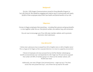 Background
On July 1, 2015, Rogers Communications moved its Group Benefits Program to
Sun Life Financial. We needed an engaging and creative way to communicate with nearly
26,000 of their employees about their new health and dental benefits at Sun Life.
Objectives
Convey to Rogers employees that everything – including their pension and group benefits
– is now together under the sun. One phone number, one website. Easy and convenient.
Our aim was to encourage use of Sun Life’s plan member website, and to promote
electronic claim submission.
How did we do?
• Online claim submissions have increased from 32% of eligible claims to 46% of eligible claims!
This is a huge win for Rogers as their corporate direction is to move to a paperless environment.
• Percent of employees who have accessed the Sun Life Plan Member website (group
benefits section) between July 1 and September 30, 2015: Target was 75% and we far surpassed
that number with 89% of members going on to check out the member website, with
90,000 total views!
Additionally, view rates of Rogers Zone (intranet) entries – target was top 5. The three
stories that were posted were top 3… one of them the top read for the week!
 
