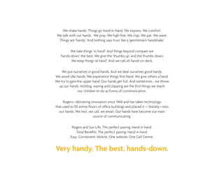 We shake hands. Things go hand-in-hand. We express. We comfort.
We talk with our hands. We pray. We high-five. We clap. We pat. We wave.
Things are ‘handy’. And nothing says trust like a ‘gentleman’s handshake’.
We take things ‘in hand’. And things beyond compare are
‘hands-down’ the best. We give the ‘thumbs up’ and the thumbs down.
We keep things ‘at hand’. And we call all hands on deck.
We put ourselves in good hands. And we deal ourselves good hands.
We avoid idle hands. We experience things first hand. We give others a hand.
We try to gain the upper hand. Our hands get full. And sometimes… we throw
up our hands. Holding, waving and clapping are the first things we teach
our children to do as forms of communication.
Rogers—delivering innovation since 1968 and has taken technology
that used to fill entire floors of office buildings and placed it – literally—into
our hands. We text, we call, we email. Our hands have become our main
source of communicating.
Rogers and Sun Life. The perfect pairing. Hand in hand.
Total Benefits. The perfect pairing. Hand in hand.
Easy. Convenient. Mobile. One website. One Call Centre.
Very handy. The best, hands-down.
 