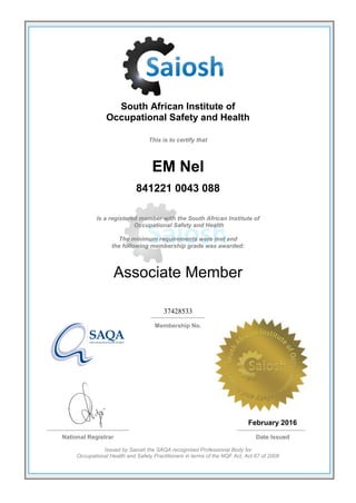 South African Institute of
Occupational Safety and Health
This is to certify that
EM Nel
841221 0043 088
Is a registered member with the South African Institute of
Occupational Safety and Health
The minimum requirements were met and
the following membership grade was awarded:
Associate Member
37428533
Membership No.
February 2016
National Registrar Date Issued
Issued by Saiosh the SAQA recognised Professional Body for
Occupational Health and Safety Practitioners in terms of the NQF Act, Act 67 of 2008
 
