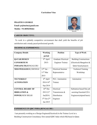 Curriculum Vitae
PRAJITH S GEORGE
Email: prjtimelm@gmail.com
Mobile: +91-8050250464
CAREER OBJECTIVE:
To work in a globally competitive environment that shall yield the benefits of job
satisfaction and a steady paced professional growth.
TECHNICAL EXPERIENCE:
Company Details Working
period
Position Type of Work
QATAR DESIGN
CONSORTIUM
INDIA(P)LTD,BENGALURU
9th
April
2015-
Graduate Electrical
Engineer Trainee
Building Constructions
(Electrical)-Bangalore &
Qatar based projects
MER PEDAGOGY,CHENNAI 12th
Jan -
11th
Mar
2015
Electrical Seminar
Representative
Technical Training
Workshop
TECNOKRAT
AUTOMATION
4th
April
2014-16th
Sep 2014
PLC, Automation
Trainee
Automation
CENTRAL BOARD OF
IRRIGATION &
POWER,NEW DELHI
10th
Dec
2012-21st
Jan2014;
5th
Oct-2nd
Jan 2015
Electrical
Transmission &
Distribution
Engineer
Substation based Site job
assisting Gazetted CEA
Engineers(stipend basis)
EXPERIENCE IN QDC INDIA,BENGALURU:
I am presently working as a Design Engineer(Electrical) in the Trainee Level at a
Building Construction Consultancy firm named QDC India which HQ based in Qatar.
Photograph
 