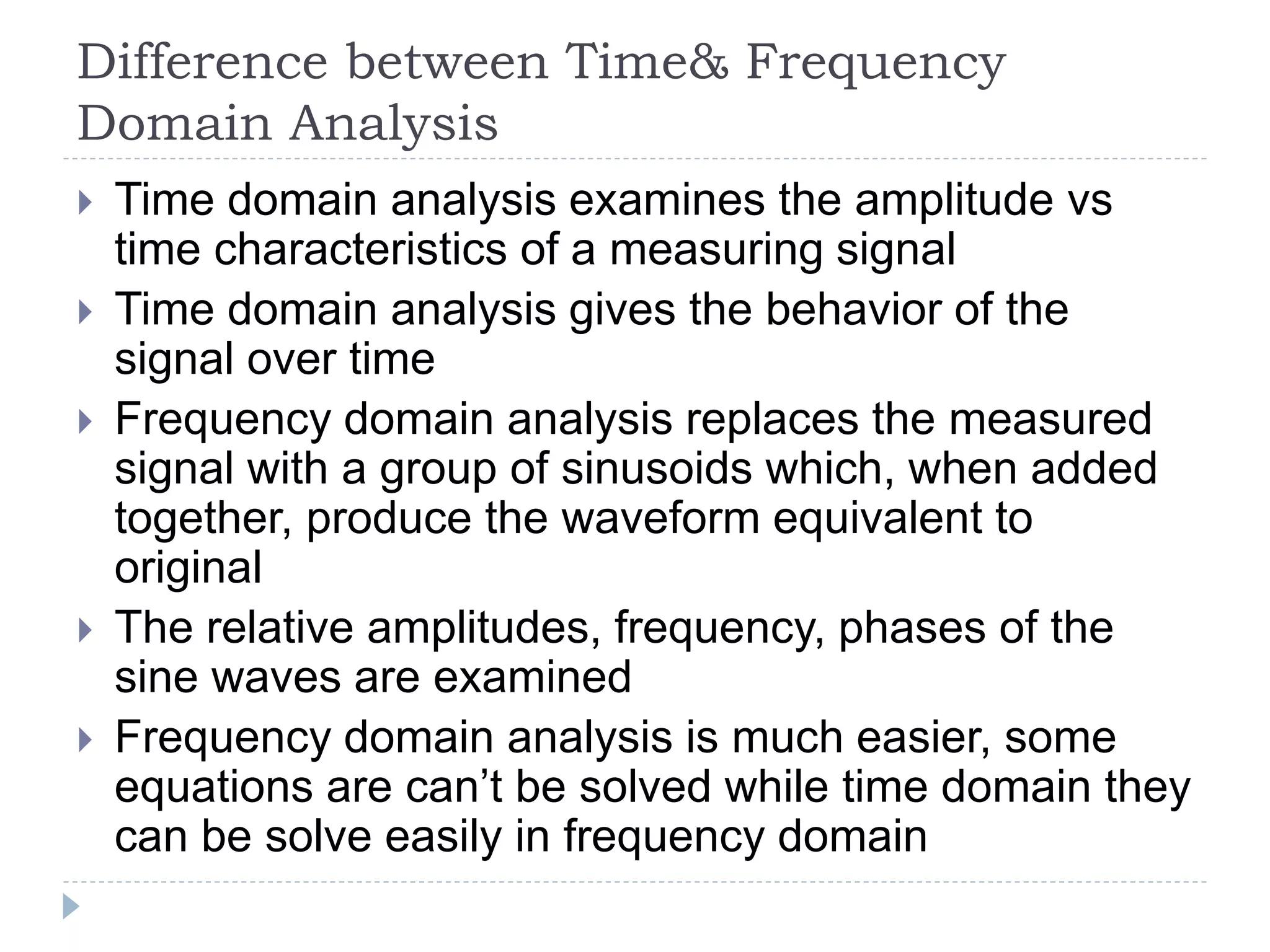 Difference between Time& Frequency
Domain Analysis
 Time domain analysis examines the amplitude vs
time characteristics of a measuring signal
 Time domain analysis gives the behavior of the
signal over time
 Frequency domain analysis replaces the measured
signal with a group of sinusoids which, when added
together, produce the waveform equivalent to
original
 The relative amplitudes, frequency, phases of the
sine waves are examined
 Frequency domain analysis is much easier, some
equations are can’t be solved while time domain they
can be solve easily in frequency domain
 
