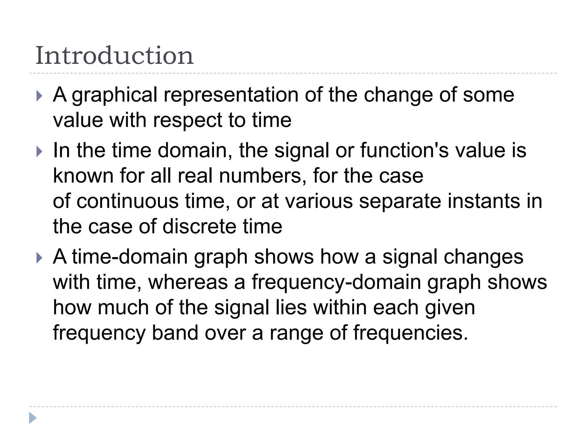 Introduction
 A graphical representation of the change of some
value with respect to time
 In the time domain, the signal or function's value is
known for all real numbers, for the case
of continuous time, or at various separate instants in
the case of discrete time
 A time-domain graph shows how a signal changes
with time, whereas a frequency-domain graph shows
how much of the signal lies within each given
frequency band over a range of frequencies.
 