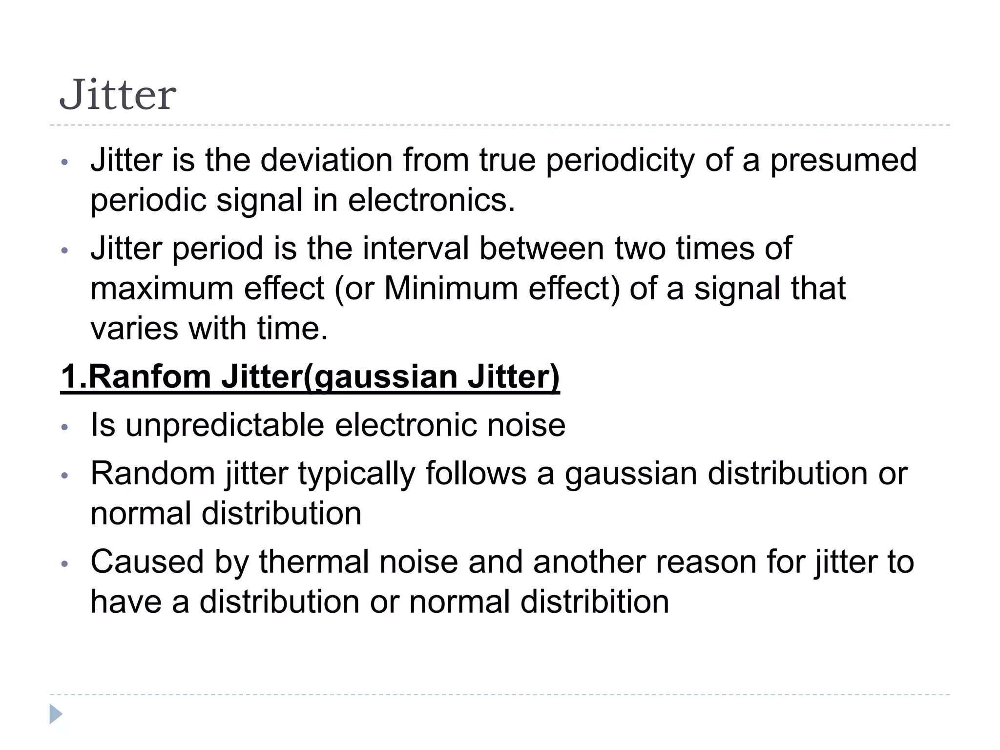 Jitter
• Jitter is the deviation from true periodicity of a presumed
periodic signal in electronics.
• Jitter period is the interval between two times of
maximum effect (or Minimum effect) of a signal that
varies with time.
1.Ranfom Jitter(gaussian Jitter)
• Is unpredictable electronic noise
• Random jitter typically follows a gaussian distribution or
normal distribution
• Caused by thermal noise and another reason for jitter to
have a distribution or normal distribition
 