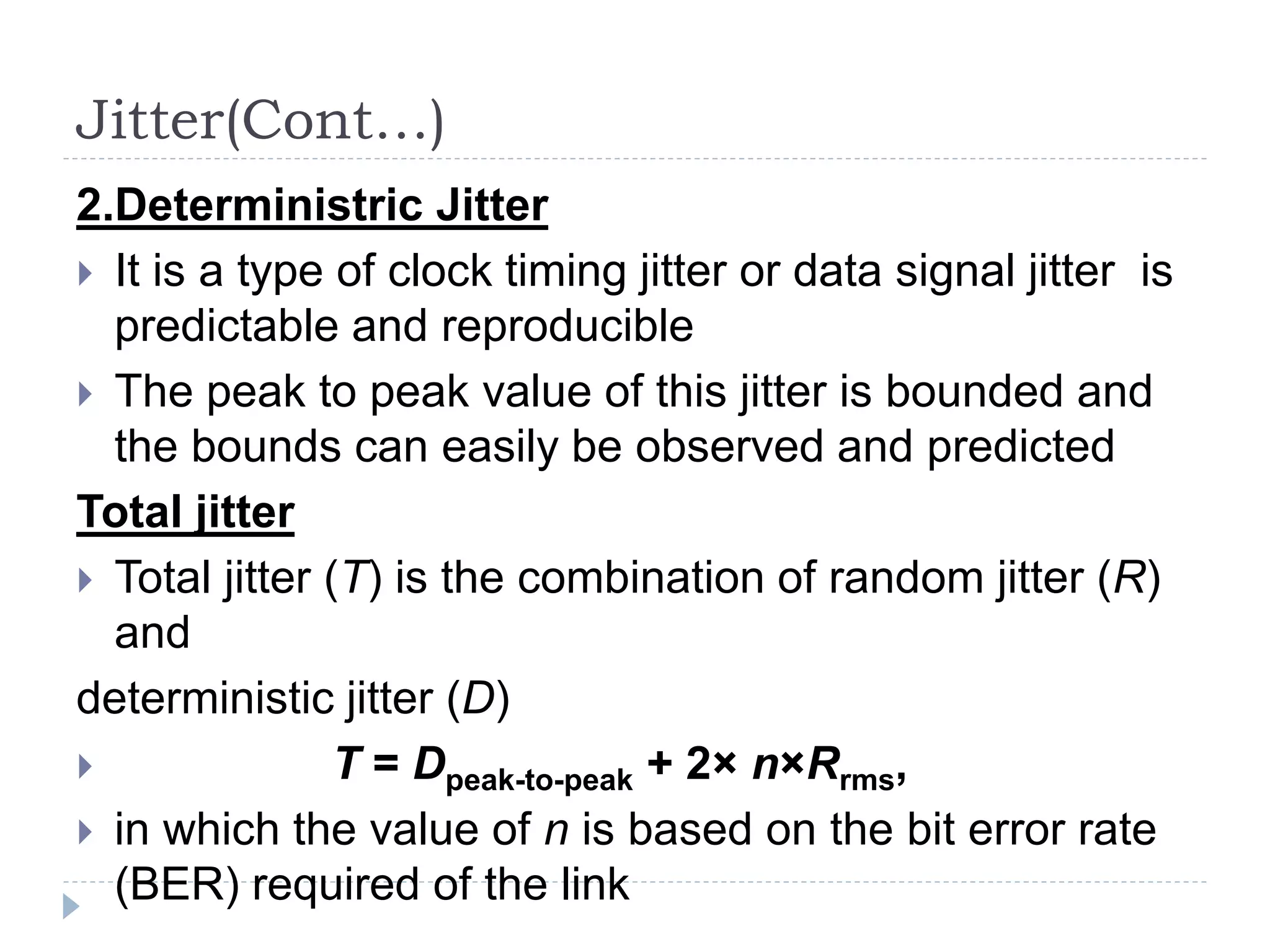 Jitter(Cont…)
2.Deterministric Jitter
 It is a type of clock timing jitter or data signal jitter is
predictable and reproducible
 The peak to peak value of this jitter is bounded and
the bounds can easily be observed and predicted
Total jitter
 Total jitter (T) is the combination of random jitter (R)
and
deterministic jitter (D)
 T = Dpeak-to-peak + 2× n×Rrms,
 in which the value of n is based on the bit error rate
(BER) required of the link
 