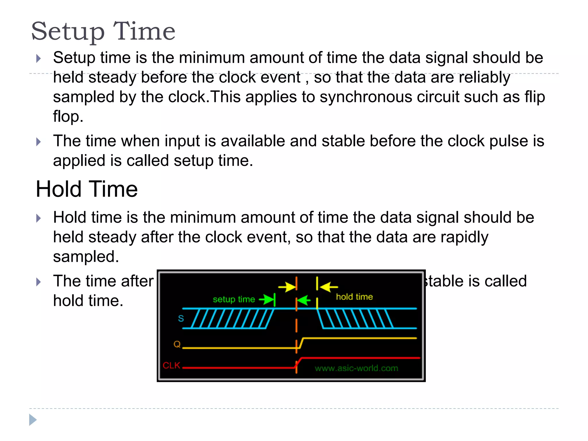 Setup Time
 Setup time is the minimum amount of time the data signal should be
held steady before the clock event , so that the data are reliably
sampled by the clock.This applies to synchronous circuit such as flip
flop.
 The time when input is available and stable before the clock pulse is
applied is called setup time.
Hold Time
 Hold time is the minimum amount of time the data signal should be
held steady after the clock event, so that the data are rapidly
sampled.
 The time after clock pulse where data input is held stable is called
hold time.
 