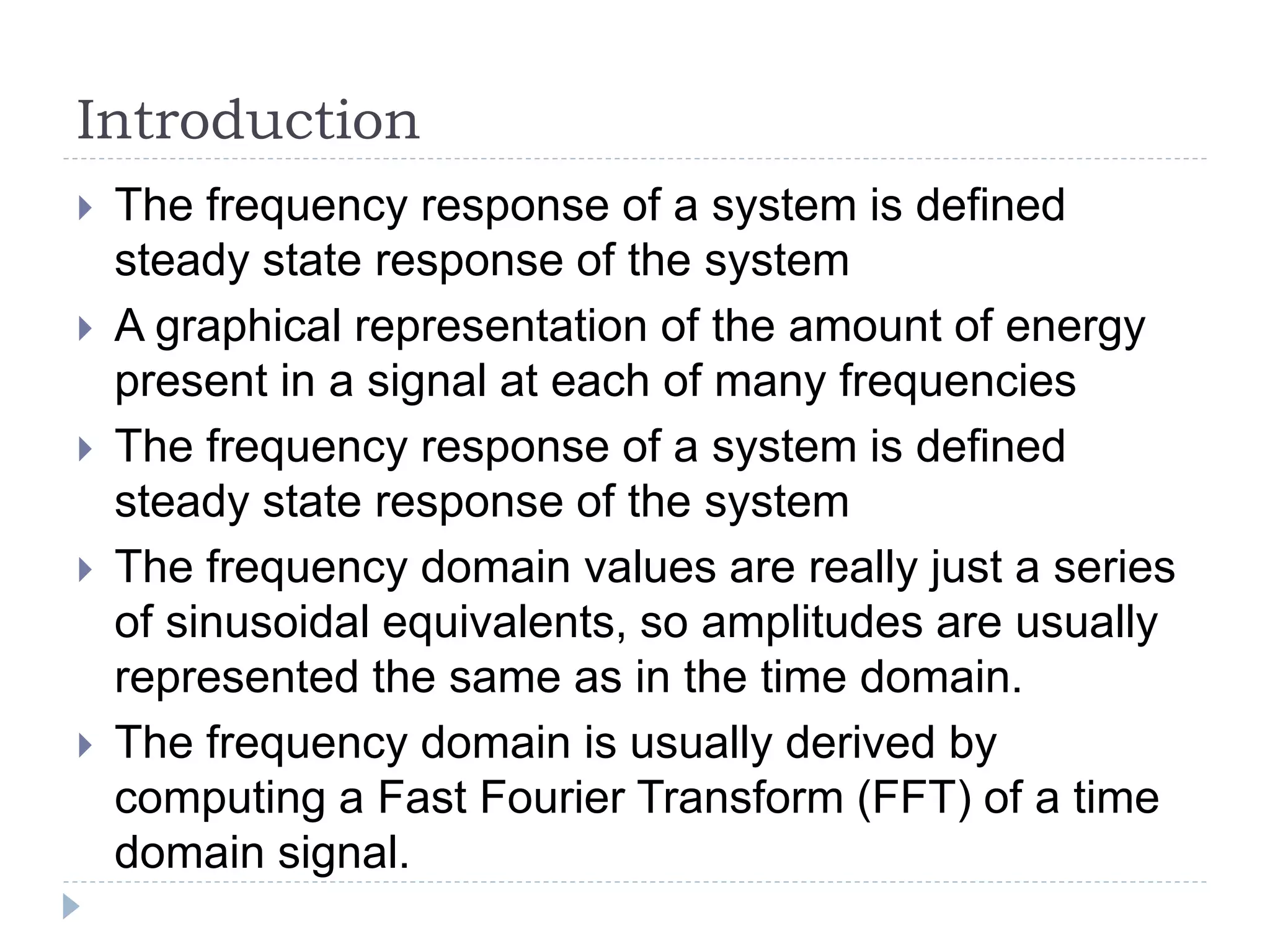 Introduction
 The frequency response of a system is defined
steady state response of the system
 A graphical representation of the amount of energy
present in a signal at each of many frequencies
 The frequency response of a system is defined
steady state response of the system
 The frequency domain values are really just a series
of sinusoidal equivalents, so amplitudes are usually
represented the same as in the time domain.
 The frequency domain is usually derived by
computing a Fast Fourier Transform (FFT) of a time
domain signal.
 