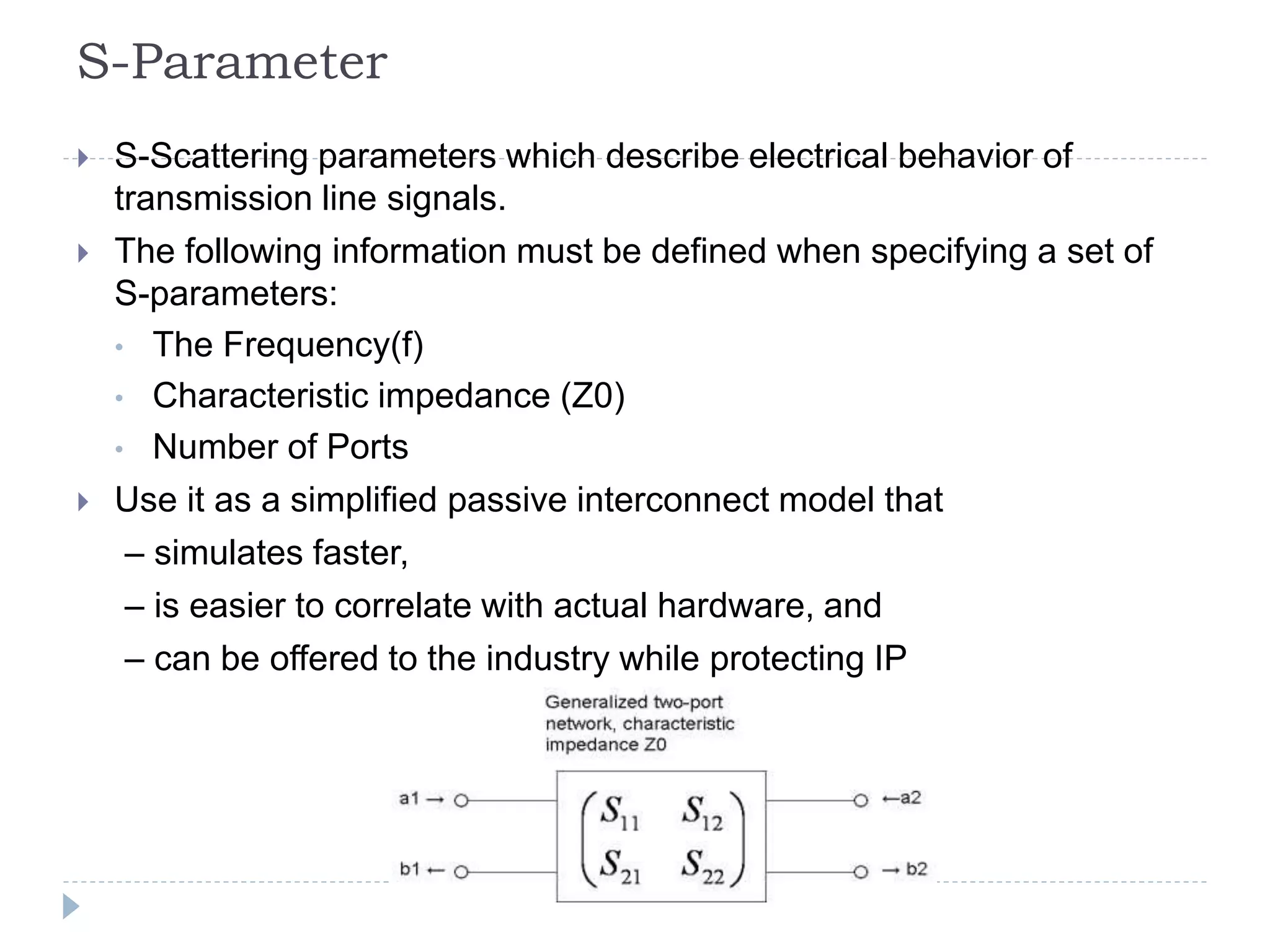S-Parameter
 S-Scattering parameters which describe electrical behavior of
transmission line signals.
 The following information must be defined when specifying a set of
S-parameters:
• The Frequency(f)
• Characteristic impedance (Z0)
• Number of Ports
 Use it as a simplified passive interconnect model that
– simulates faster,
– is easier to correlate with actual hardware, and
– can be offered to the industry while protecting IP
 