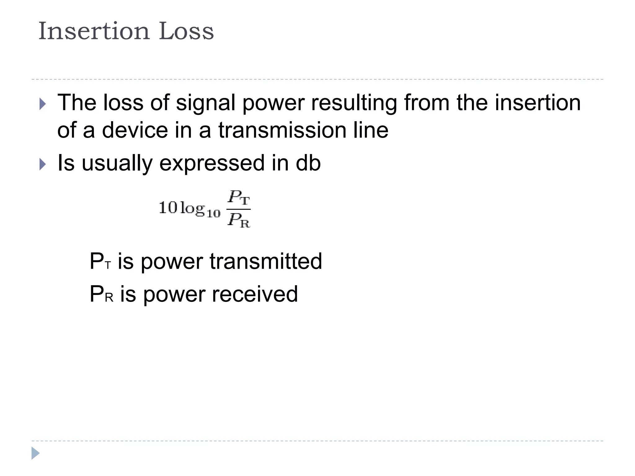 Insertion Loss
 The loss of signal power resulting from the insertion
of a device in a transmission line
 Is usually expressed in db
PT is power transmitted
PR is power received
 