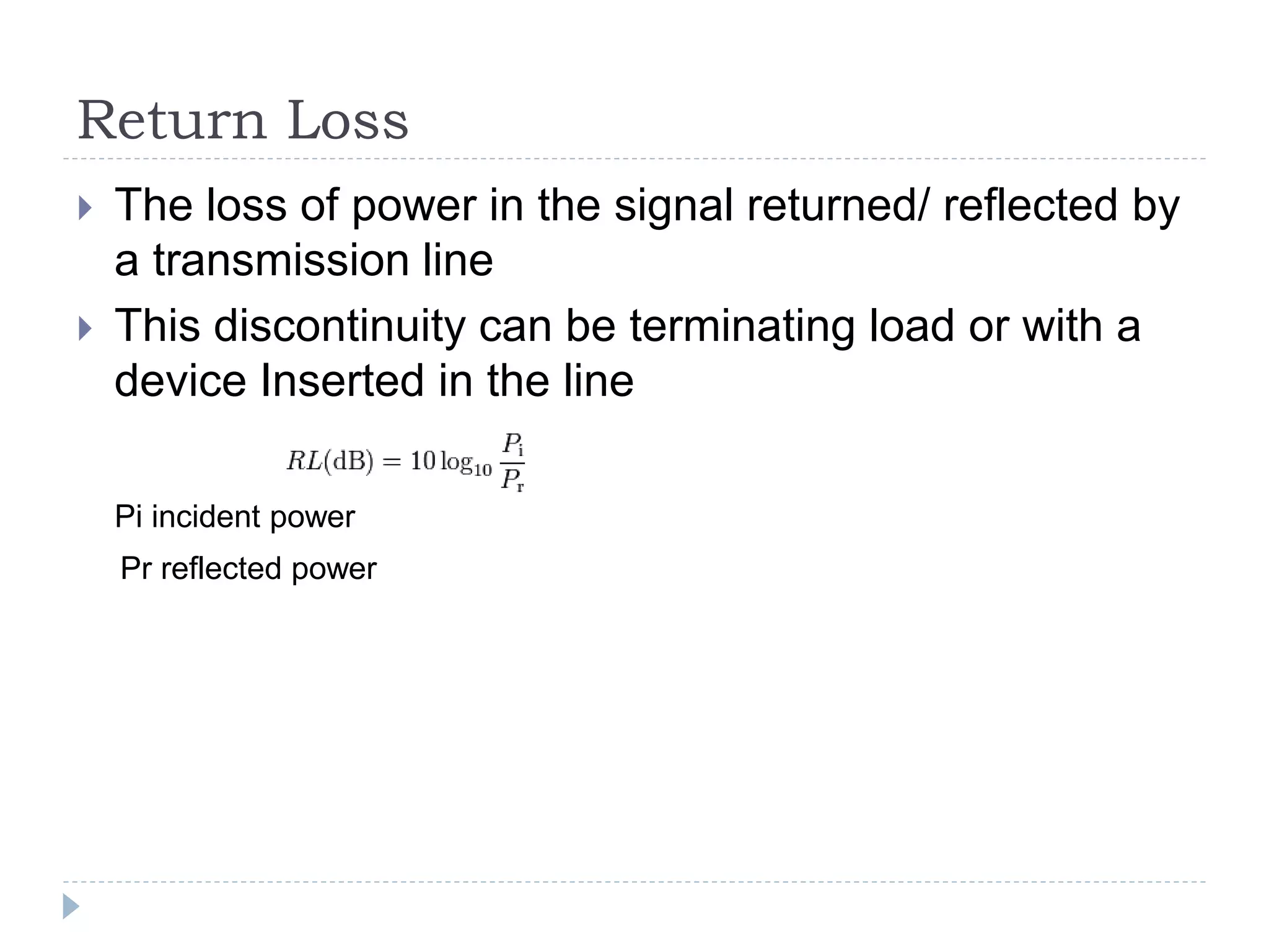 Return Loss
 The loss of power in the signal returned/ reflected by
a transmission line
 This discontinuity can be terminating load or with a
device Inserted in the line
Pi incident power
Pr reflected power
 