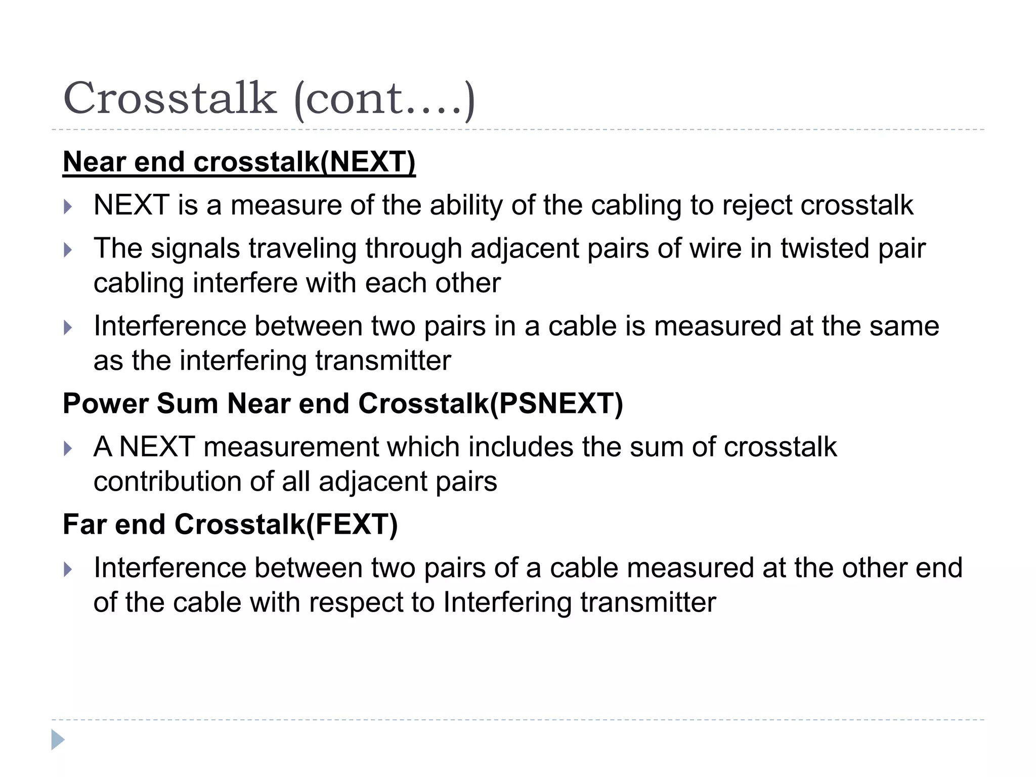 Crosstalk (cont….)
Near end crosstalk(NEXT)
 NEXT is a measure of the ability of the cabling to reject crosstalk
 The signals traveling through adjacent pairs of wire in twisted pair
cabling interfere with each other
 Interference between two pairs in a cable is measured at the same
as the interfering transmitter
Power Sum Near end Crosstalk(PSNEXT)
 A NEXT measurement which includes the sum of crosstalk
contribution of all adjacent pairs
Far end Crosstalk(FEXT)
 Interference between two pairs of a cable measured at the other end
of the cable with respect to Interfering transmitter
 