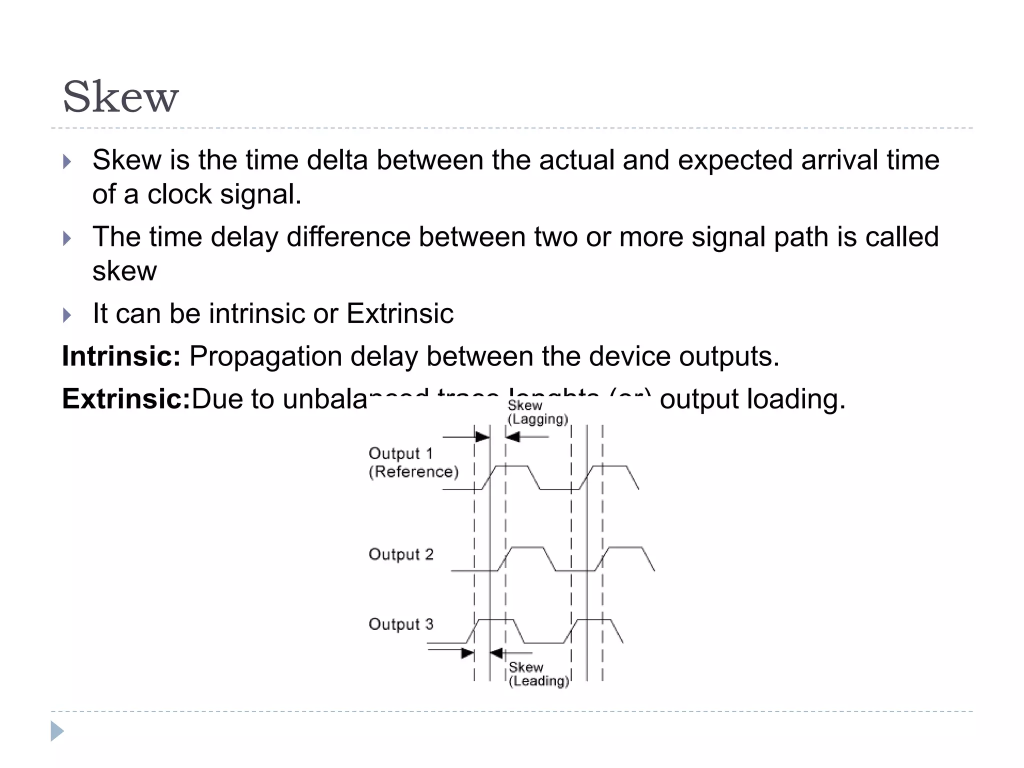 Skew
 Skew is the time delta between the actual and expected arrival time
of a clock signal.
 The time delay difference between two or more signal path is called
skew
 It can be intrinsic or Extrinsic
Intrinsic: Propagation delay between the device outputs.
Extrinsic:Due to unbalanced trace lenghts (or) output loading.
 