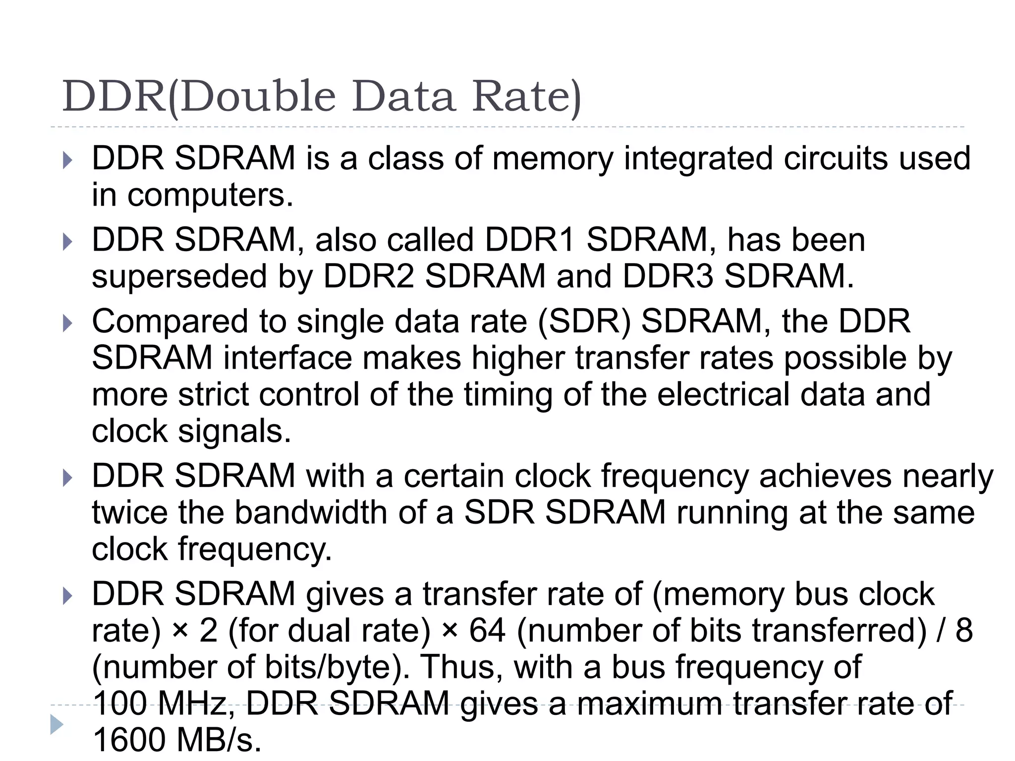DDR(Double Data Rate)
 DDR SDRAM is a class of memory integrated circuits used
in computers.
 DDR SDRAM, also called DDR1 SDRAM, has been
superseded by DDR2 SDRAM and DDR3 SDRAM.
 Compared to single data rate (SDR) SDRAM, the DDR
SDRAM interface makes higher transfer rates possible by
more strict control of the timing of the electrical data and
clock signals.
 DDR SDRAM with a certain clock frequency achieves nearly
twice the bandwidth of a SDR SDRAM running at the same
clock frequency.
 DDR SDRAM gives a transfer rate of (memory bus clock
rate) × 2 (for dual rate) × 64 (number of bits transferred) / 8
(number of bits/byte). Thus, with a bus frequency of
100 MHz, DDR SDRAM gives a maximum transfer rate of
1600 MB/s.
 