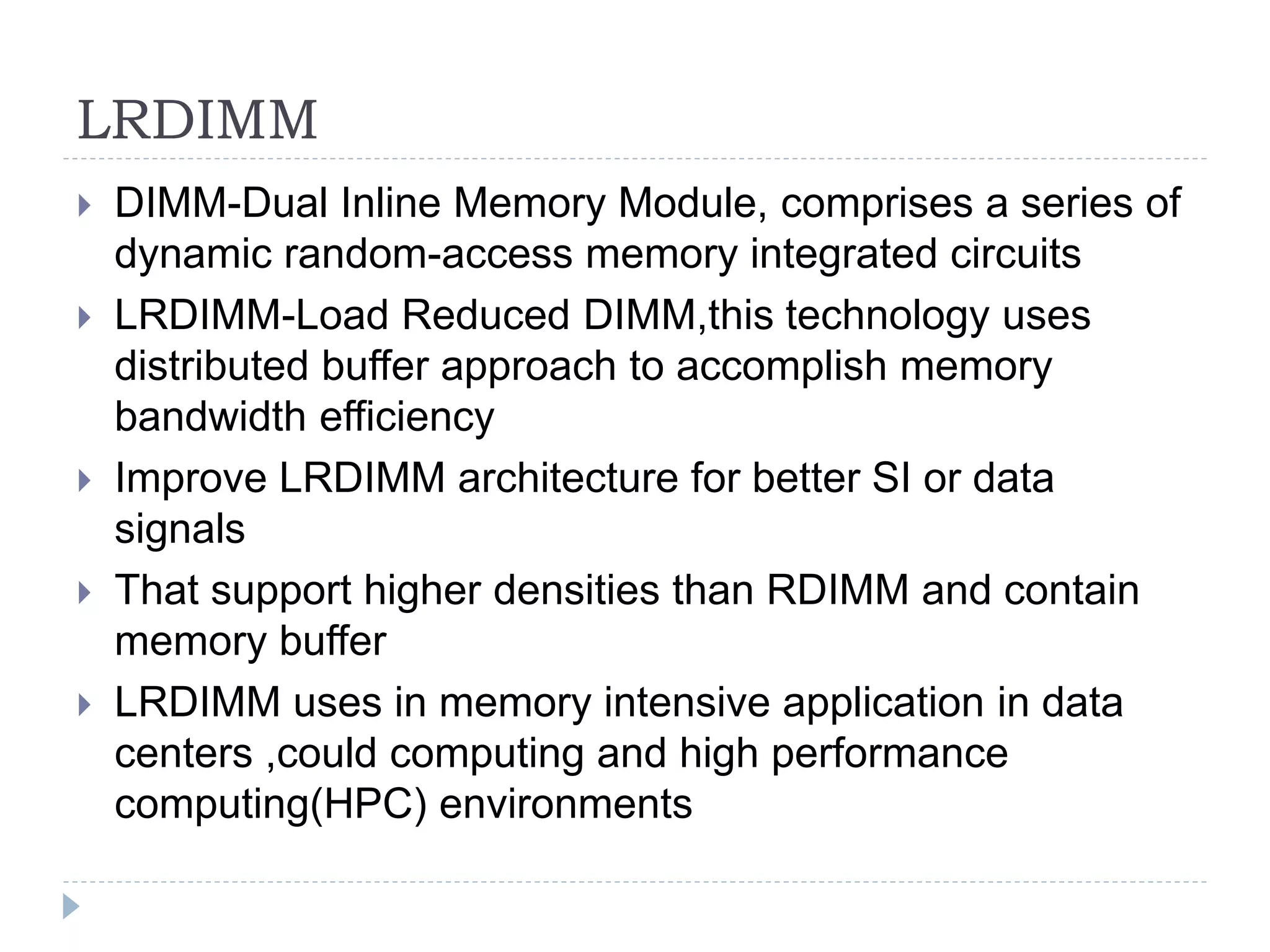 LRDIMM
 DIMM-Dual Inline Memory Module, comprises a series of
dynamic random-access memory integrated circuits
 LRDIMM-Load Reduced DIMM,this technology uses
distributed buffer approach to accomplish memory
bandwidth efficiency
 Improve LRDIMM architecture for better SI or data
signals
 That support higher densities than RDIMM and contain
memory buffer
 LRDIMM uses in memory intensive application in data
centers ,could computing and high performance
computing(HPC) environments
 