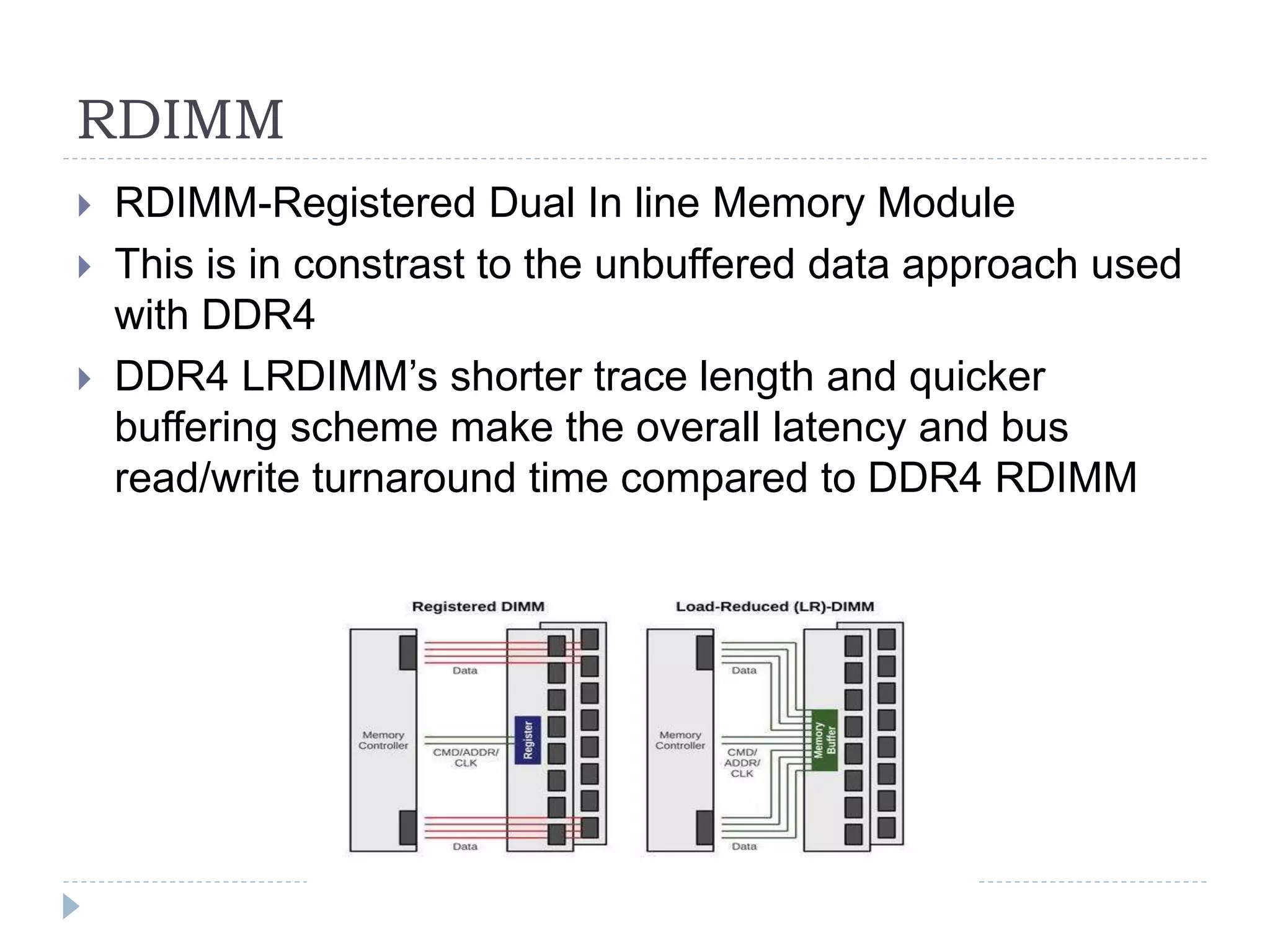 RDIMM
 RDIMM-Registered Dual In line Memory Module
 This is in constrast to the unbuffered data approach used
with DDR4
 DDR4 LRDIMM’s shorter trace length and quicker
buffering scheme make the overall latency and bus
read/write turnaround time compared to DDR4 RDIMM
 