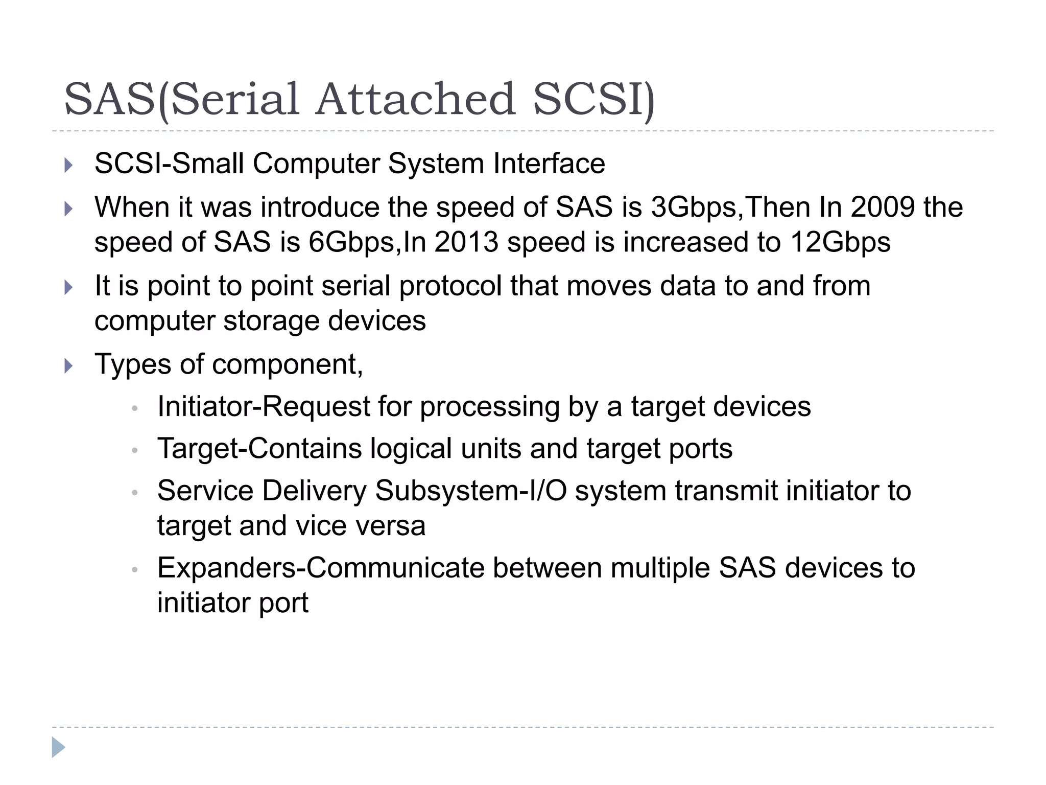 SAS(Serial Attached SCSI)
 SCSI-Small Computer System Interface
 When it was introduce the speed of SAS is 3Gbps,Then In 2009 the
speed of SAS is 6Gbps,In 2013 speed is increased to 12Gbps
 It is point to point serial protocol that moves data to and from
computer storage devices
 Types of component,
• Initiator-Request for processing by a target devices
• Target-Contains logical units and target ports
• Service Delivery Subsystem-I/O system transmit initiator to
target and vice versa
• Expanders-Communicate between multiple SAS devices to
initiator port
 