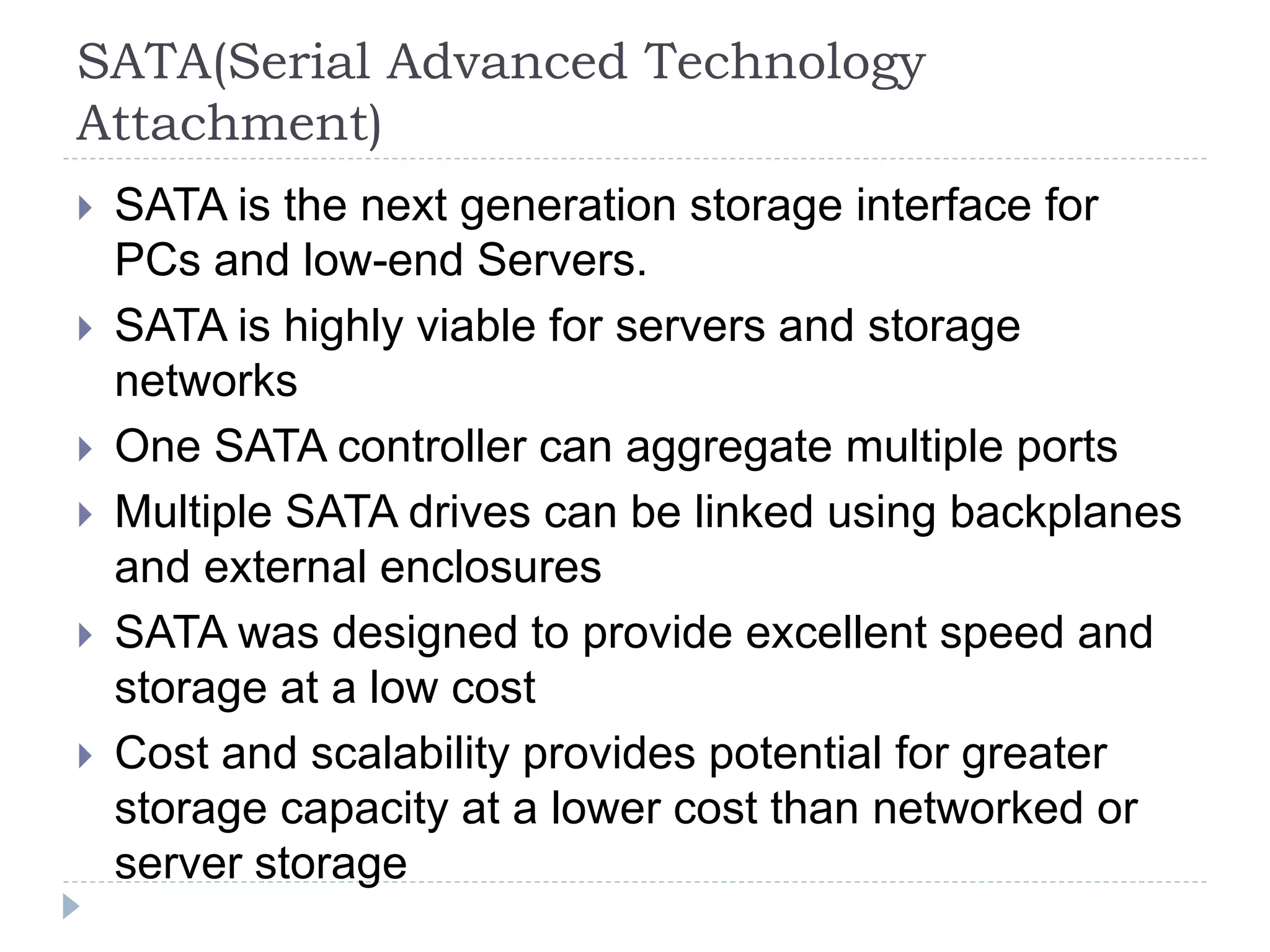SATA(Serial Advanced Technology
Attachment)
 SATA is the next generation storage interface for
PCs and low-end Servers.
 SATA is highly viable for servers and storage
networks
 One SATA controller can aggregate multiple ports
 Multiple SATA drives can be linked using backplanes
and external enclosures
 SATA was designed to provide excellent speed and
storage at a low cost
 Cost and scalability provides potential for greater
storage capacity at a lower cost than networked or
server storage
 