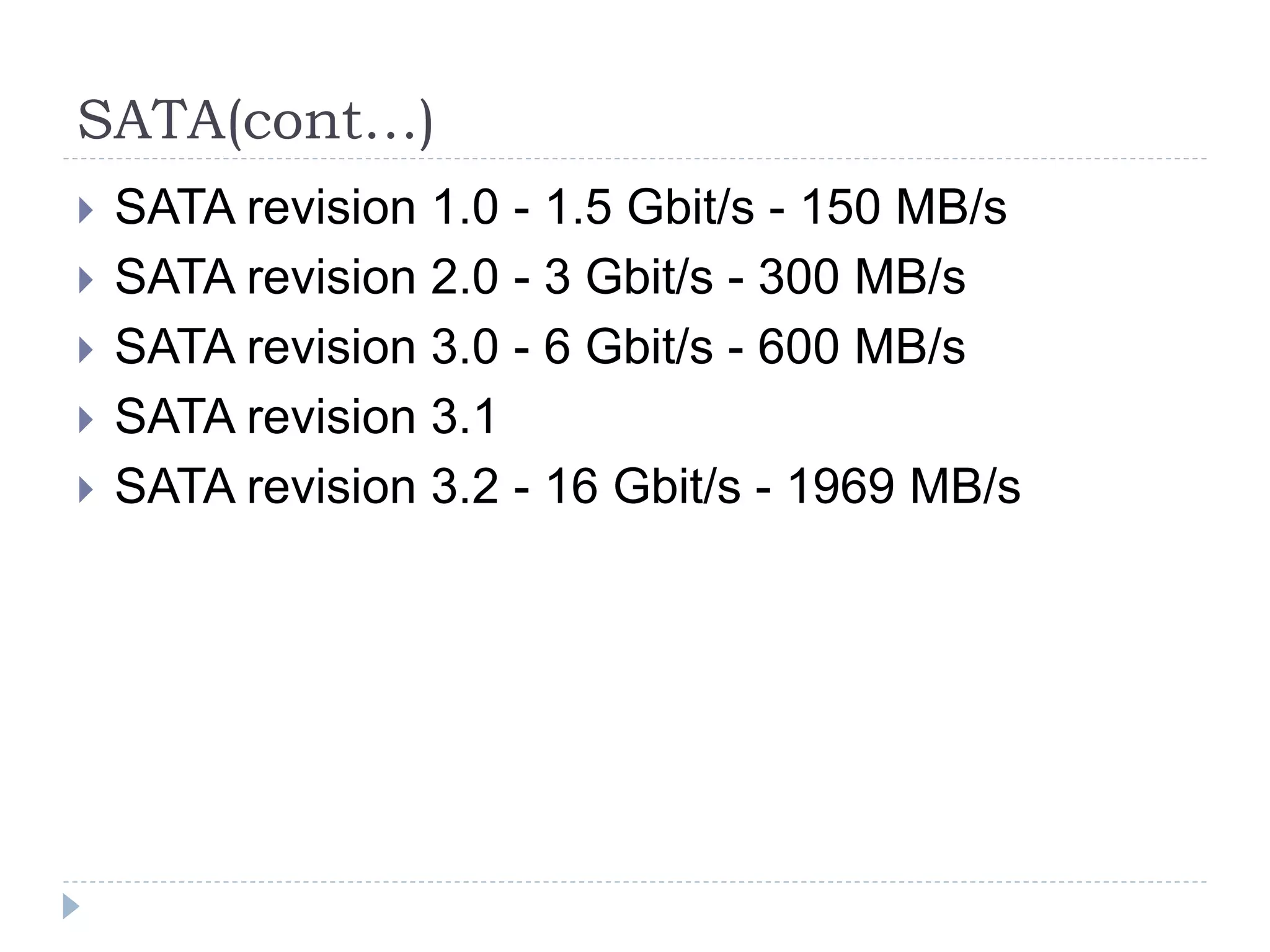 SATA(cont…)
 SATA revision 1.0 - 1.5 Gbit/s - 150 MB/s
 SATA revision 2.0 - 3 Gbit/s - 300 MB/s
 SATA revision 3.0 - 6 Gbit/s - 600 MB/s
 SATA revision 3.1
 SATA revision 3.2 - 16 Gbit/s - 1969 MB/s
 