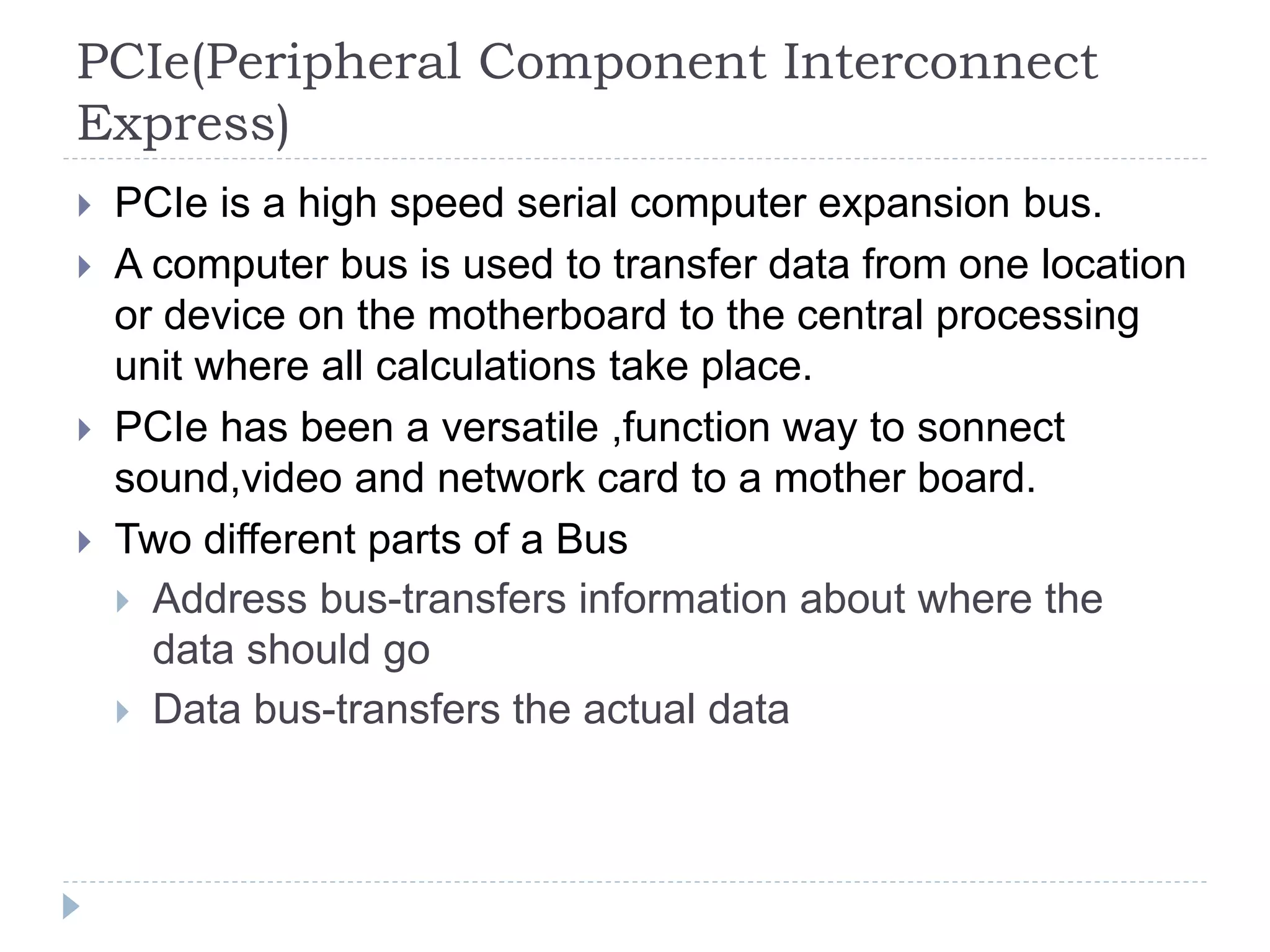 PCIe(Peripheral Component Interconnect
Express)
 PCIe is a high speed serial computer expansion bus.
 A computer bus is used to transfer data from one location
or device on the motherboard to the central processing
unit where all calculations take place.
 PCIe has been a versatile ,function way to sonnect
sound,video and network card to a mother board.
 Two different parts of a Bus
 Address bus-transfers information about where the
data should go
 Data bus-transfers the actual data
 