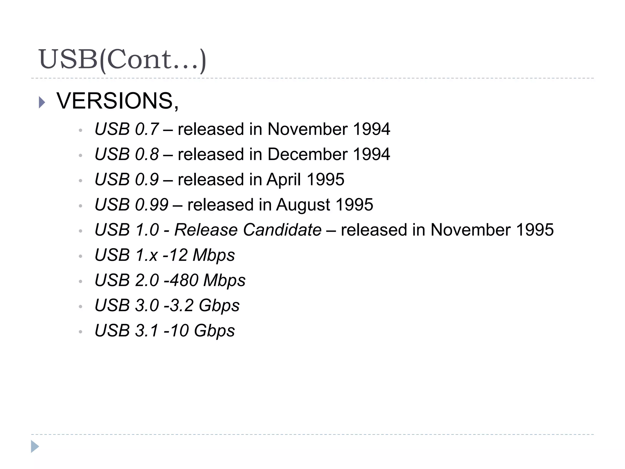 USB(Cont…)
 VERSIONS,
• USB 0.7 – released in November 1994
• USB 0.8 – released in December 1994
• USB 0.9 – released in April 1995
• USB 0.99 – released in August 1995
• USB 1.0 - Release Candidate – released in November 1995
• USB 1.x -12 Mbps
• USB 2.0 -480 Mbps
• USB 3.0 -3.2 Gbps
• USB 3.1 -10 Gbps
 