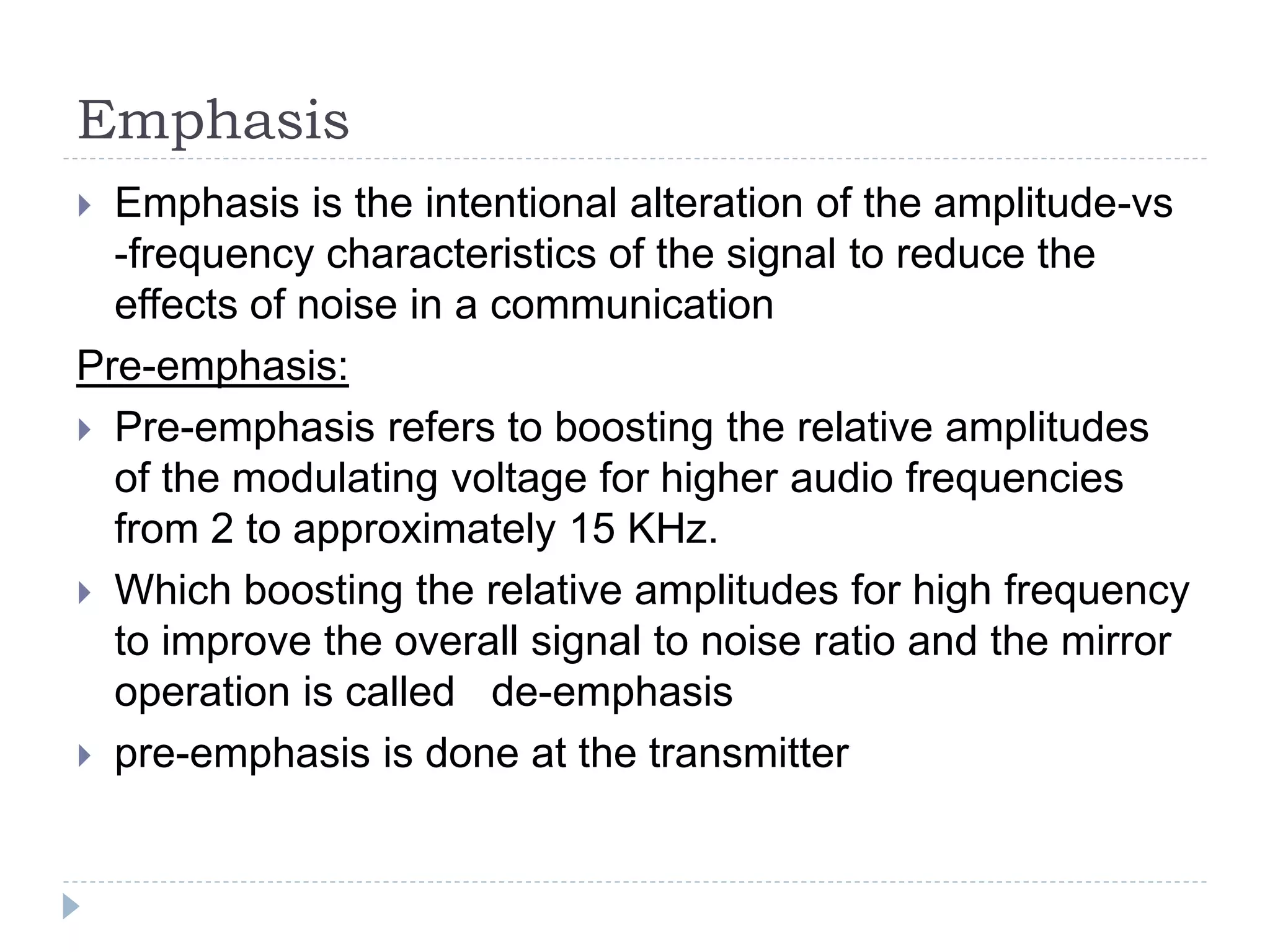 Emphasis
 Emphasis is the intentional alteration of the amplitude-vs
-frequency characteristics of the signal to reduce the
effects of noise in a communication
Pre-emphasis:
 Pre-emphasis refers to boosting the relative amplitudes
of the modulating voltage for higher audio frequencies
from 2 to approximately 15 KHz.
 Which boosting the relative amplitudes for high frequency
to improve the overall signal to noise ratio and the mirror
operation is called de-emphasis
 pre-emphasis is done at the transmitter
 