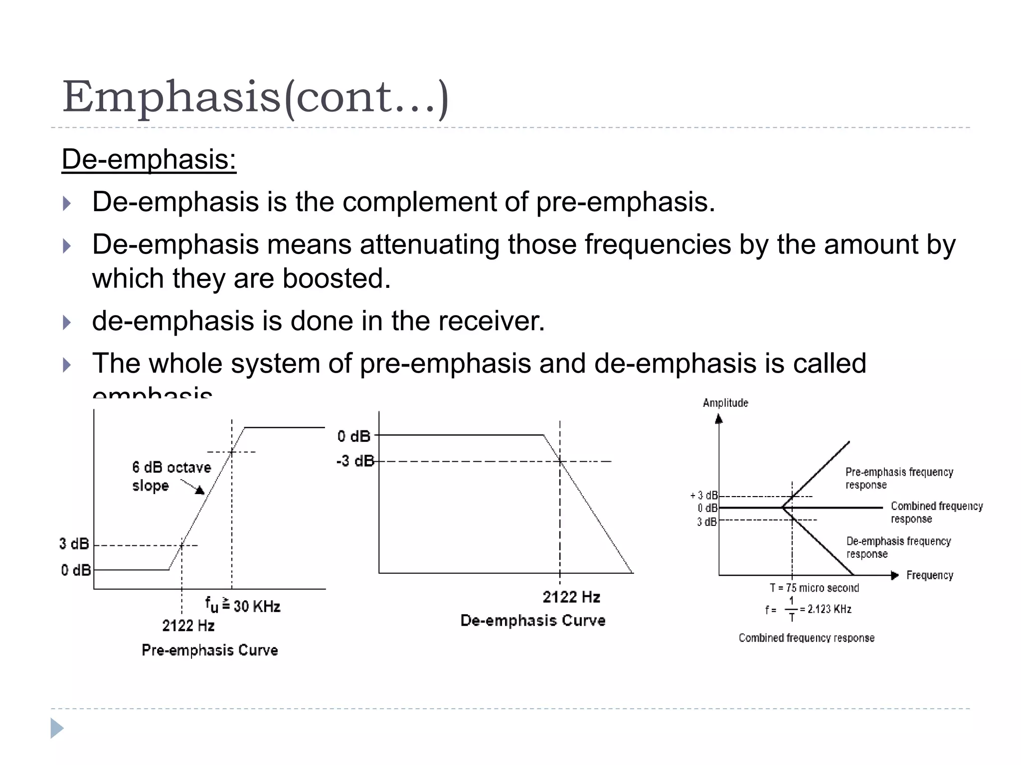 Emphasis(cont…)
De-emphasis:
 De-emphasis is the complement of pre-emphasis.
 De-emphasis means attenuating those frequencies by the amount by
which they are boosted.
 de-emphasis is done in the receiver.
 The whole system of pre-emphasis and de-emphasis is called
emphasis
 