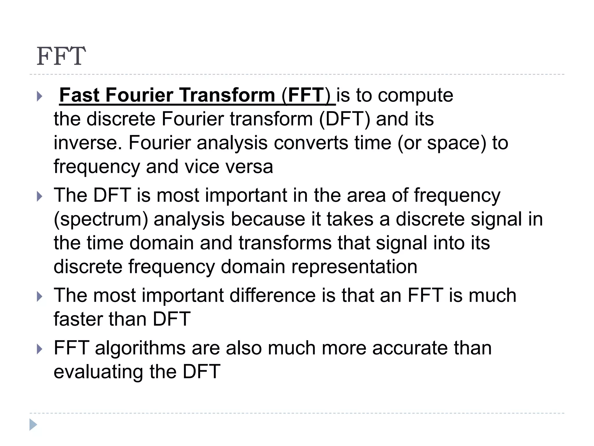 FFT
 Fast Fourier Transform (FFT) is to compute
the discrete Fourier transform (DFT) and its
inverse. Fourier analysis converts time (or space) to
frequency and vice versa
 The DFT is most important in the area of frequency
(spectrum) analysis because it takes a discrete signal in
the time domain and transforms that signal into its
discrete frequency domain representation
 The most important difference is that an FFT is much
faster than DFT
 FFT algorithms are also much more accurate than
evaluating the DFT
 