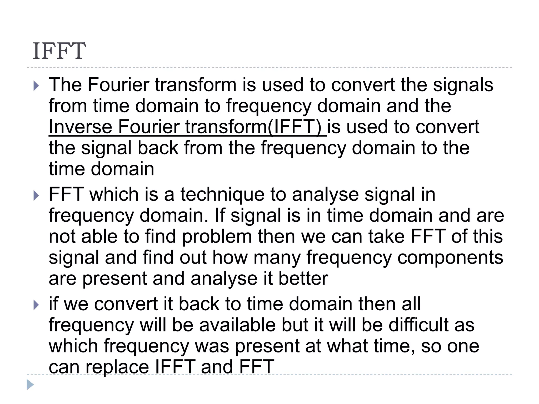IFFT
 The Fourier transform is used to convert the signals
from time domain to frequency domain and the
Inverse Fourier transform(IFFT) is used to convert
the signal back from the frequency domain to the
time domain
 FFT which is a technique to analyse signal in
frequency domain. If signal is in time domain and are
not able to find problem then we can take FFT of this
signal and find out how many frequency components
are present and analyse it better
 if we convert it back to time domain then all
frequency will be available but it will be difficult as
which frequency was present at what time, so one
can replace IFFT and FFT
 