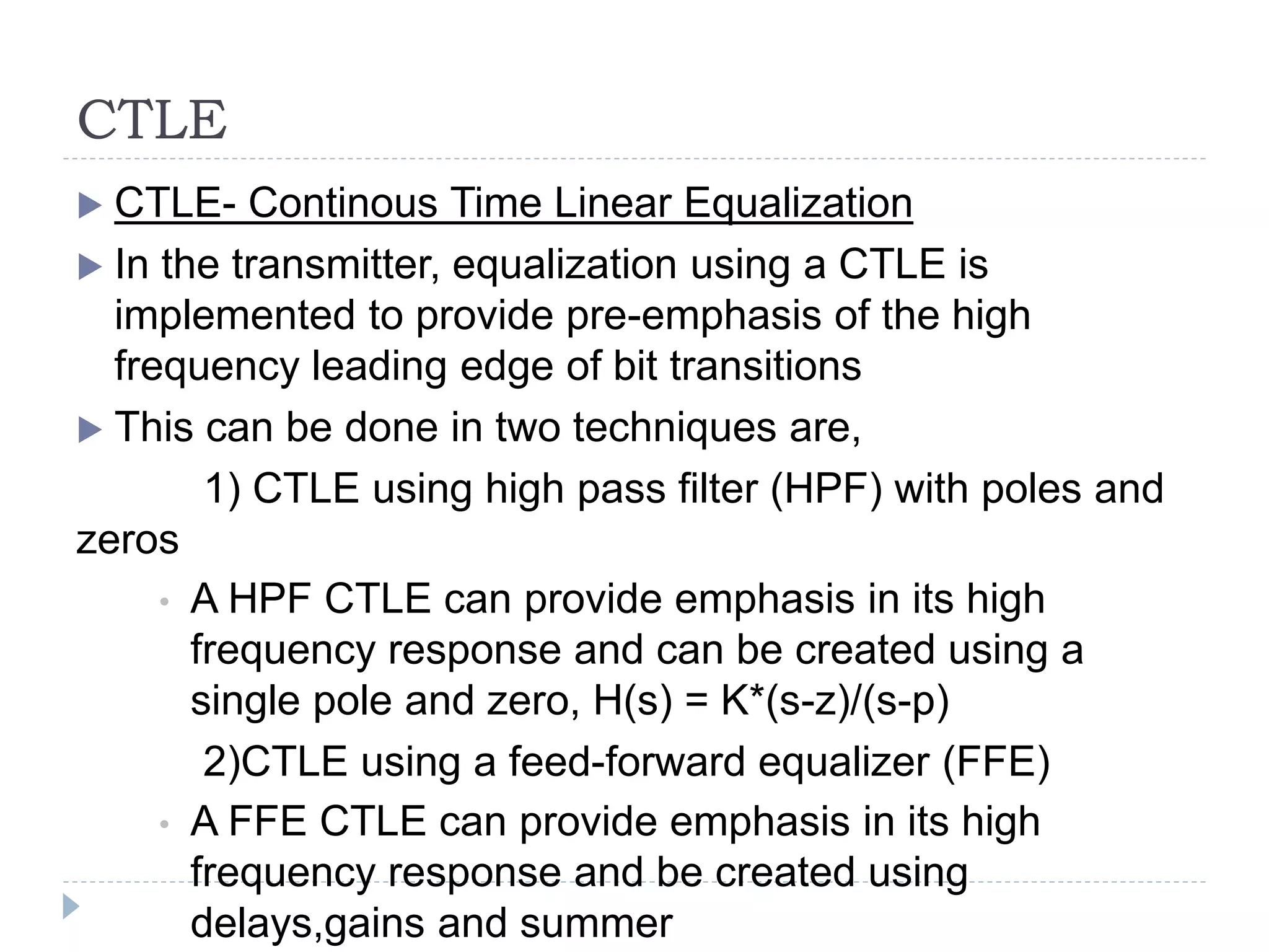 CTLE
 CTLE- Continous Time Linear Equalization
 In the transmitter, equalization using a CTLE is
implemented to provide pre-emphasis of the high
frequency leading edge of bit transitions
 This can be done in two techniques are,
1) CTLE using high pass filter (HPF) with poles and
zeros
• A HPF CTLE can provide emphasis in its high
frequency response and can be created using a
single pole and zero, H(s) = K*(s-z)/(s-p)
2)CTLE using a feed-forward equalizer (FFE)
• A FFE CTLE can provide emphasis in its high
frequency response and be created using
delays,gains and summer
 