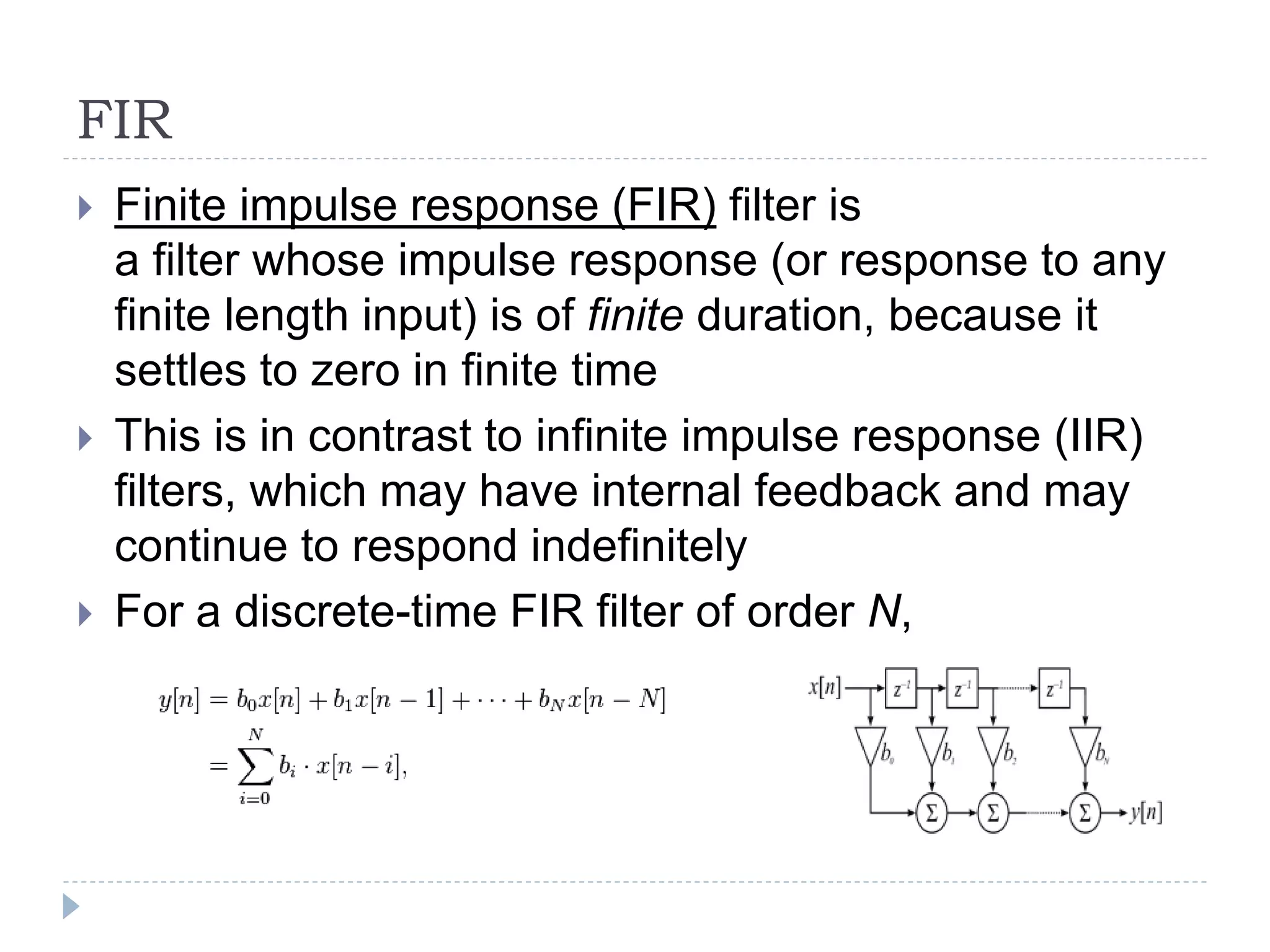 FIR
 Finite impulse response (FIR) filter is
a filter whose impulse response (or response to any
finite length input) is of finite duration, because it
settles to zero in finite time
 This is in contrast to infinite impulse response (IIR)
filters, which may have internal feedback and may
continue to respond indefinitely
 For a discrete-time FIR filter of order N,
 
