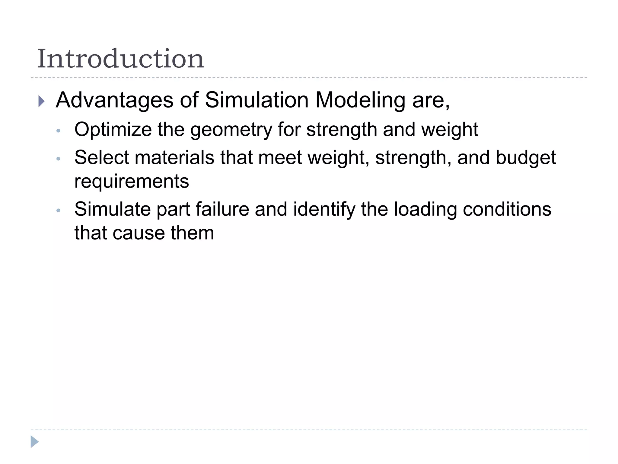 Introduction
 Advantages of Simulation Modeling are,
• Optimize the geometry for strength and weight
• Select materials that meet weight, strength, and budget
requirements
• Simulate part failure and identify the loading conditions
that cause them
 