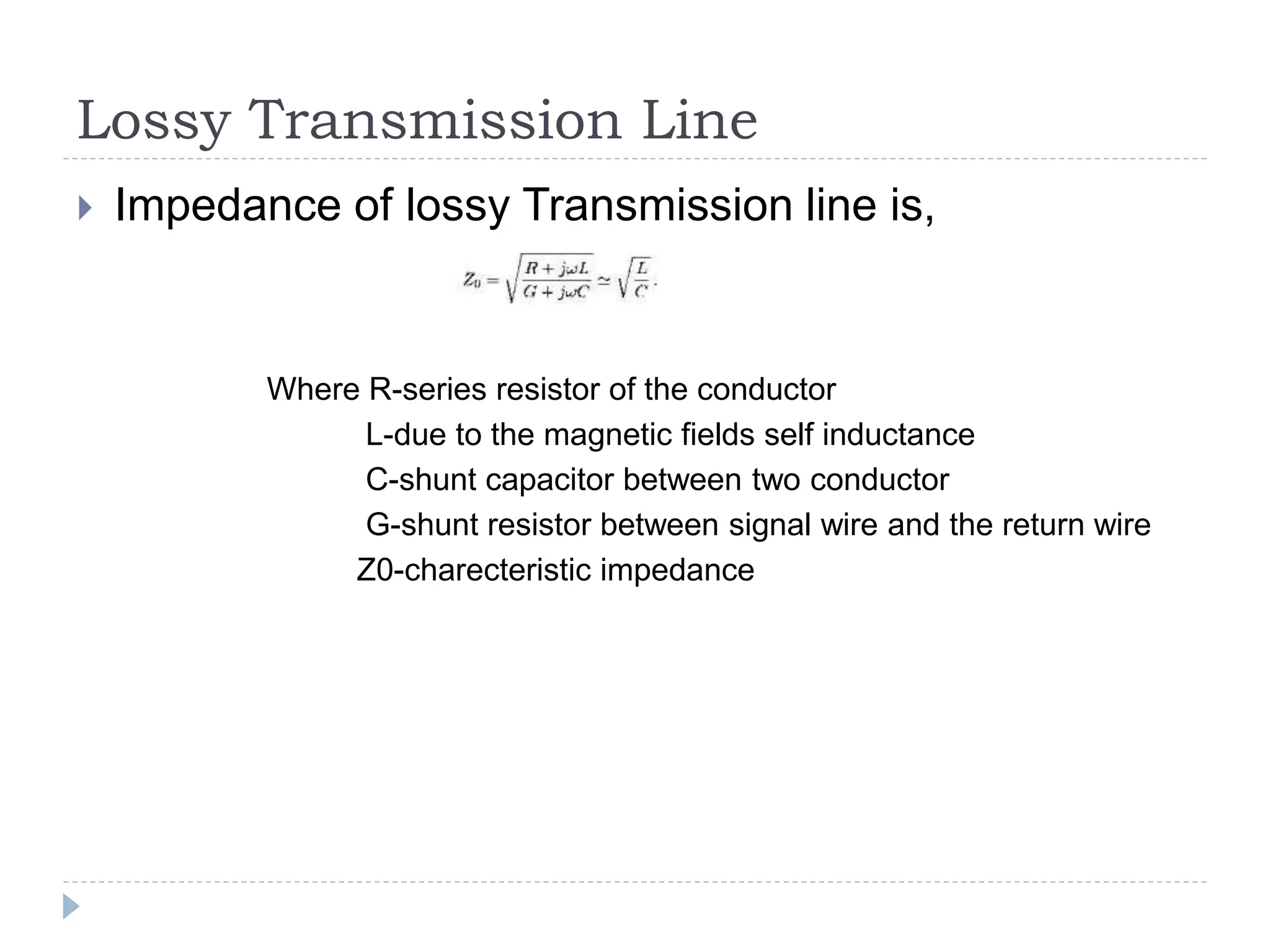 Lossy Transmission Line
 Impedance of lossy Transmission line is,
Where R-series resistor of the conductor
L-due to the magnetic fields self inductance
C-shunt capacitor between two conductor
G-shunt resistor between signal wire and the return wire
Z0-charecteristic impedance
 