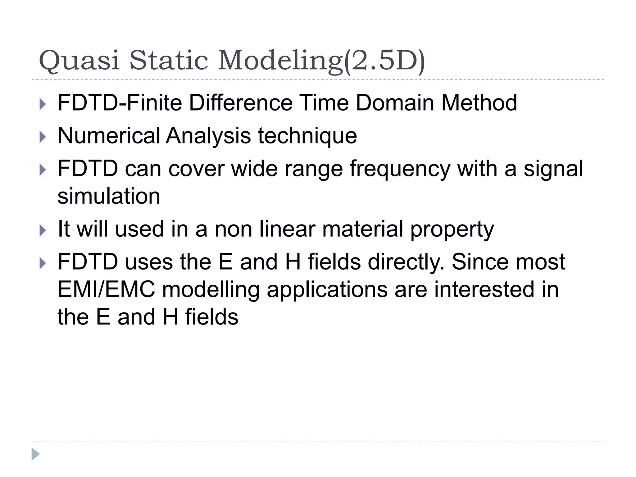 Quasi Static Modeling(2.5D)
 FDTD-Finite Difference Time Domain Method
 Numerical Analysis technique
 FDTD can cover wide range frequency with a signal
simulation
 It will used in a non linear material property
 FDTD uses the E and H fields directly. Since most
EMI/EMC modelling applications are interested in
the E and H fields
 